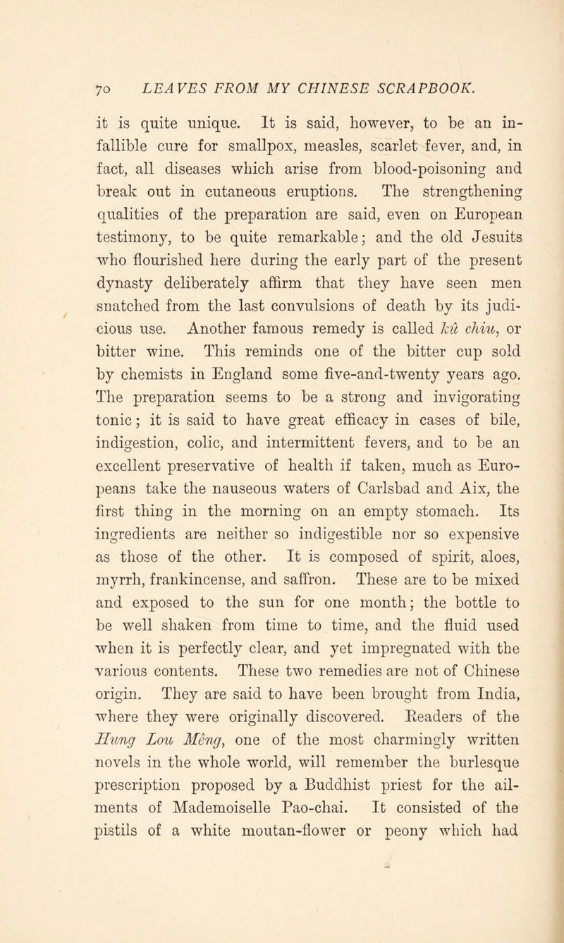 it is quite unique. It is said, however, to be an in- fallible cure for smallpox, measles, scarlet fever, and, in fact, all diseases which arise from blood-poisoning and break out in cutaneous eruptions. The strengthening qualities of the preparation are said, even on European testimony, to be quite remarkable; and the old Jesuits who flourished here during the early part of the present dynasty deliberately affirm that they have seen men snatched from the last convulsions of death by its judi- cious use. Another famous remedy is called ku dim, or bitter wine. This reminds one of the bitter cup sold by chemists in England some five-and-twenty years ago. The preparation seems to be a strong and invigorating tonic; it is said to have great efficacy in cases of bile, indigestion, colic, and intermittent fevers, and to be an excellent preservative of health if taken, much as Euro- peans take the nauseous waters of Carlsbad and Aix, the first thing in the morning on an empty stomach. Its ingredients are neither so indigestible nor so expensive as those of the other. It is composed of spirit, aloes, myrrh, frankincense, and saffron. These are to be mixed and exposed to the sun for one month; the bottle to be well shaken from time to time, and the fluid used when it is perfectly clear, and yet impregnated with the various contents. These two remedies are not of Chinese origin. They are said to have been brought from India, where they were originally discovered. Eeaders of the Hung Lou Meng, one of the most charmingly written novels in the whole world, will remember the burlesque prescription proposed by a Buddhist priest for the ail- ments of Mademoiselle Pao-chai. It consisted of the pistils of a white moutan-flower or peony which had