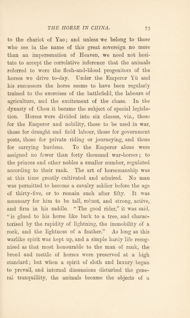 to the chariot of Yao; and unless we belong to those who see in the name of this great sovereign no more than an impersonation of Heaven, we need not hesi- tate to accept the correlative inference that the animals referred to were the flesh-and-blood progenitors of the horses we drive to-day. Under the Emperor Yu and his successors the horse seems to have been regularly trained to the exercises of the battlefield, the labours of agriculture, and the excitement of the chase. In the dynasty of Chou it became the subject of special legisla- tion. Horses were divided into six classes, viz., those for the Emperor and nobility, those to be used in war, those for draught and field labour, those for government posts, those for private riding or journeying, and those for carrying burdens. To the Emperor alone were assigned no fewer than forty thousand war-horses ; to the princes and other nobles a smaller number, regulated according to their rank. The art of horsemanship was at this time greatly cultivated and admired. Ho man was permitted to become a cavalry soldier before the age of thirty-five, or to remain such after fifty. It was necessary for him to be tall, robust, and strong, active, and firm in his saddle. “ The good rider,” it was said, “ is glued to his horse like bark to a tree, and charac- terised by the rapidity of lightning, the immobility of a rock, and the lightness of a feather.” As long as this warlike spirit was kept up, and a simple hardy life recog- nised as that most honourable to the man of rank, the breed and mettle of horses were preserved at a high standard; but when a spirit of sloth and luxury began to prevail, and internal dissensions disturbed the gene- ral tranquillity, the animals became the objects of a