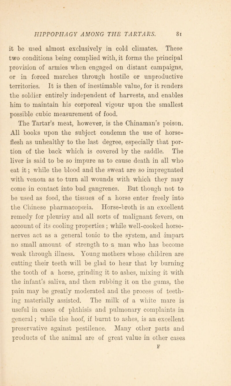 it be used almost exclusively in cold climates. These two conditions being complied with, it forms the principal provision of armies when engaged on distant campaigns, or in forced marches through hostile or unproductive territories. It is then of inestimable value, for it renders the soldier entirely independent of harvests, and enables him to maintain his corporeal vigour upon the smallest possible cubic measurement of food. The Tartar’s meat, however, is the Chinaman’s poison. All books upon the subject condemn the use of horse- flesh as unhealthy to the last degree, especially that por- tion of the back which is covered by the saddle. The liver is said to be so impure as to cause death in all who eat it; while the blood and the sweat are so impregnated with venom as to turn all wounds with which they may come in contact into bad gangrenes. But though not to be used as food, the tissues of a horse enter freely into the Chinese pharmacopoeia. Horse-broth is an excellent remedy for pleurisy and all sorts of malignant fevers, on account of its cooling properties ; while well-cooked horse- nerves act as a general tonic to the system, and impart no small amount of strength to a man who has become weak through illness. Young mothers whose children are cutting their teeth will be glad to hear that by burning the tooth of a horse, grinding it to ashes, mixing it with the infant’s saliva, and then rubbing it on the gums, the pain may be greatly moderated and the process of teeth- ing materially assisted. The milk of a white mare is useful in cases of phthisis and pulmonary complaints in general; while the hoof, if burnt to ashes, is an excellent preservative against pestilence. Many other parts and products of the animal are of great value in other cases F