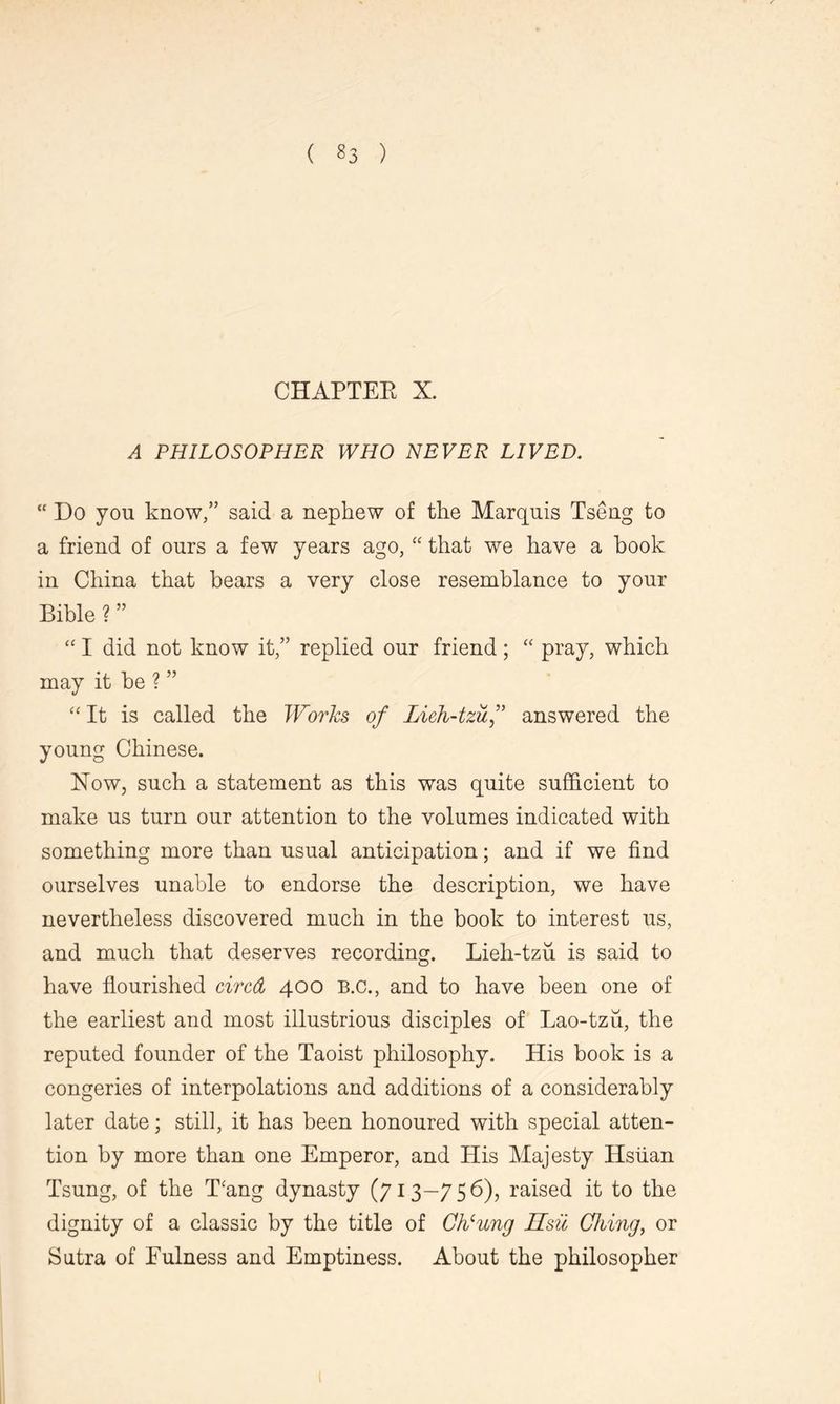 CHAPTER X. A PHILOSOPHER WHO NEVER LIVED.  Do you know/’ said a nephew of the Marquis Tseng to a friend of ours a few years ago, “ that we have a book in China that bears a very close resemblance to your Bible ? ” “ I did not know it,” replied our friend; “ pray, which may it be ? ” “ It is called the Works of Lieh-tzuf answered the young Chinese. Now, such a statement as this was quite sufficient to make us turn our attention to the volumes indicated with something more than usual anticipation; and if we find ourselves unable to endorse the description, we have nevertheless discovered much in the book to interest us, and much that deserves recording. Lieh-tzii is said to have flourished circd 400 B.C., and to have been one of the earliest and most illustrious disciples of Lao-tzu, the reputed founder of the Taoist philosophy. His book is a congeries of interpolations and additions of a considerably later date; still, it has been honoured with special atten- tion by more than one Emperor, and His Majesty Hsiian Tsung, of the Dang dynasty (713—756), raised it to the dignity of a classic by the title of Cheung Hsil Ching, or Sutra of Fulness and Emptiness. About the philosopher