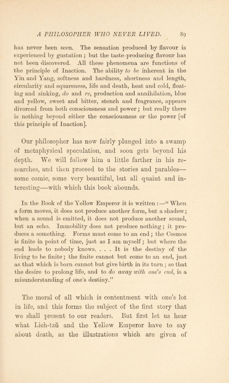 has never been seen. The sensation produced by flavour is experienced by gustation ; but the taste-producing flavour has not been discovered. All these phenomena are functions of the principle of Inaction. The ability to he inherent in the Yin and Yang, softness and hardness, shortness and length, circularity and squareness, life and death, heat and cold, float- ing and sinking, do and re, production and annihilation, blue and yellow, sweet and bitter, stench and fragrance, appears divorced from both consciousness and power; but really there is nothing beyond either the consciousness or the power [of this principle of Inaction]. Our philosopher has now fairly plunged into a swamp of metaphysical speculation, and soon gets beyond his depth. We will follow him a little farther in his re- searches, and then proceed to the stories and parables— some comic, some very beautiful, but all quaint and in- teresting—with which this book abounds. In the Book of the Yellow Emperor it is written :—“When a form moves, it does not produce another form, but a shadow; when a sound is emitted, it does not produce another sound, but an echo. Immobility does not produce nothing; it pro- duces a something. Forms must come to an end; the Cosmos is finite in point of time, just as I am myself; but where the end leads to nobody knows. ... It is the destiny of the living to be finite; the finite cannot but come to an end, just as that which is bom cannot but give birth in its turn ; so that the desire to prolong life, and to do away with one’s end, is a misunderstanding of one’s destiny.” The moral of all which is contentment with one’s lot in life, and this forms the subject of the first story that we shall present to our readers. But first let us hear what Lieh-tzu and the Yellow Emperor have to say about death, as the illustrations which are given of