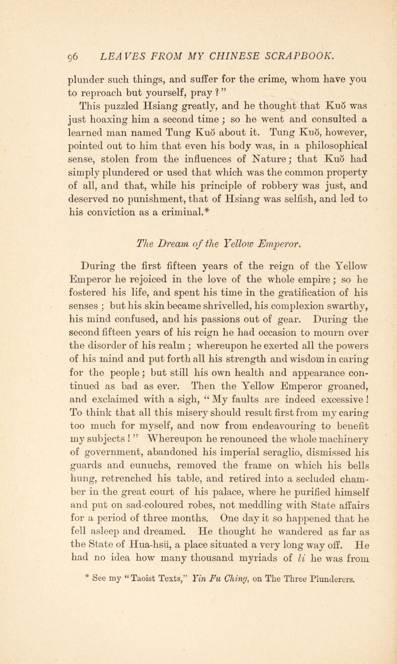 plunder such things, and suffer for the crime, whom have you to reproach but yourself, pray 1 ” This puzzled Hsiang greatly, and he thought that Kuo was just hoaxing him a second time ; so he went and consulted a learned man named Tung Kud about it. Tung Kuo, however, pointed out to him that even his body was, in a philosophical sense, stolen from the influences of Nature; that Kud had simply plundered or used that which was the common property of all, and that, while his principle of robbery was just, and deserved no punishment, that of Hsiang was selfish, and led to his conviction as a criminal.* The Dream of the Yellow Emperor. During the first fifteen years of the reign of the Yellow Emperor he rejoiced in the love of the whole empire; so he fostered his life, and spent his time in the gratification of his senses ; but his skin became shrivelled, his complexion swarthy, his mind confused, and his passions out of gear. During the second fifteen years of his reign he had occasion to mourn over the disorder of his realm ; whereupon he exerted all the powers of his mind and put forth all his strength and wisdom in caring for the people; but still his own health and appearance con- tinued as bad as ever. Then the Yellow Emperor groaned, and exclaimed with a sigh, “ My faults are indeed excessive ! To think that all this misery should result first from my caring too much for myself, and now from endeavouring to benefit my subjects ! ” Whereupon he renounced the whole machinery of government, abandoned his imperial seraglio, dismissed his guards and eunuchs, removed the frame on which his bells hung, retrenched his table, and retired into a secluded cham- ber in the great court of his palace, where he purified himself and put on sad-coloured robes, not meddling with State affairs for a period of three months. One day it so happened that he fell asleep and dreamed. He thought he wandered as far as the State of Hua-hsii, a place situated a very long way off. He had no idea how many thousand myriads of li he was from * See my “ Taoist Texts,” Yin Fit Citing, on The Three Plunderers.