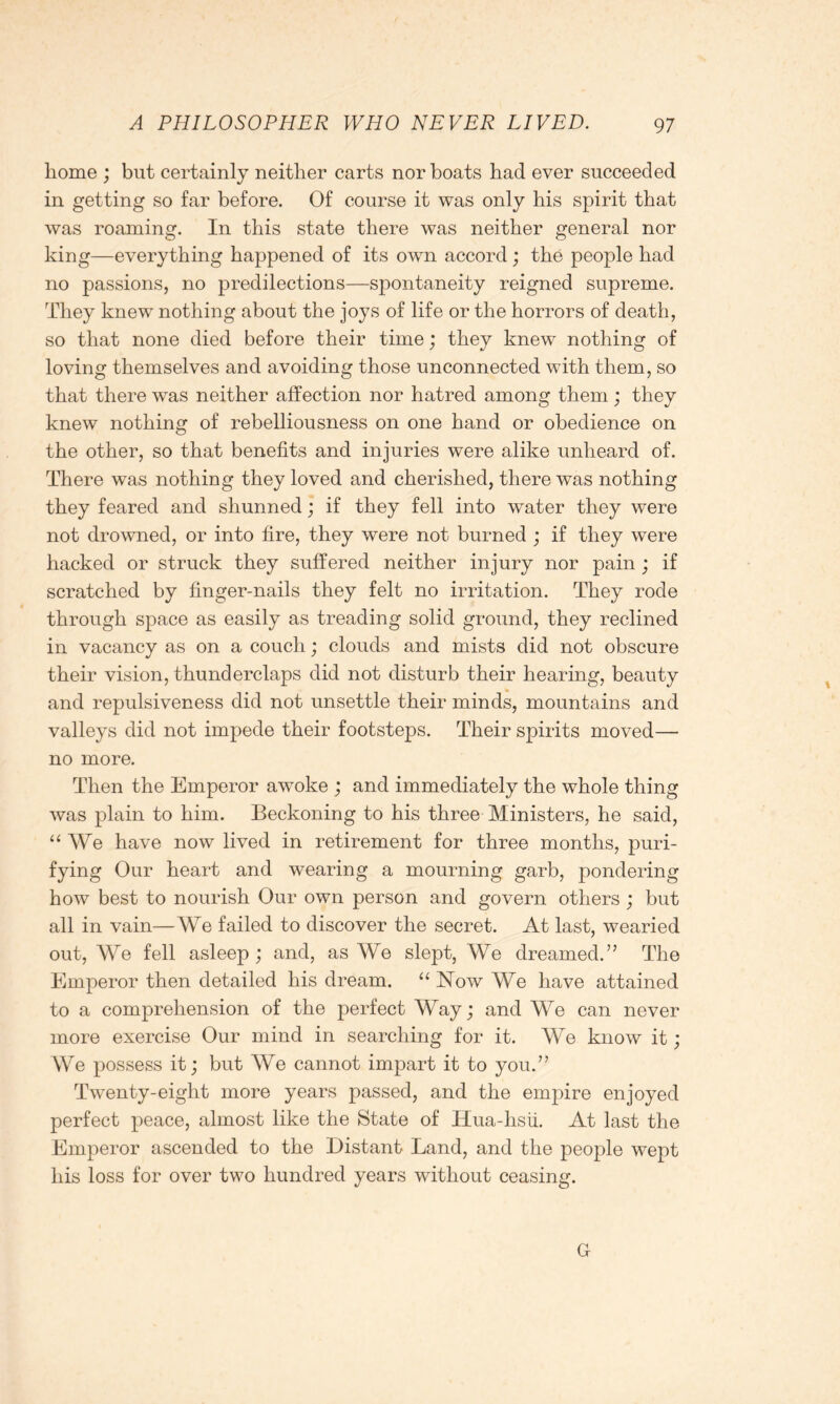 home ; but certainly neither carts nor boats had ever succeeded in getting so far before. Of course it was only his spirit that was roaming. In this state there was neither general nor king—everything happened of its own accord ; the people had no passions, no predilections—spontaneity reigned supreme. They knew nothing about the joys of life or the horrors of death, so that none died before their time; they knew nothing of loving themselves and avoiding those unconnected with them, so that there was neither affection nor hatred among them; they knew nothing of rebelliousness on one hand or obedience on the other, so that benefits and injuries were alike unheard of. There was nothing they loved and cherished, there was nothing they feared and shunned; if they fell into water they were not drowned, or into fire, they were not burned ; if they were hacked or struck they suffered neither injury nor pain; if scratched by finger-nails they felt no irritation. They rode through space as easily as treading solid ground, they reclined in vacancy as on a couch; clouds and mists did not obscure their vision, thunderclaps did not disturb their hearing, beauty and repulsiveness did not unsettle their minds, mountains and valleys did not impede their footsteps. Their spirits moved— no more. Then the Emperor awoke ; and immediately the whole thing was plain to him. Beckoning to his three Ministers, he said, “We have now lived in retirement for three months, puri- fying Our heart and wearing a mourning garb, pondering how best to nourish Our own person and govern others ; but all in vain—We failed to discover the secret. At last, wearied out, We fell asleep ; and, as We slept, We dreamed.” The Emperor then detailed his dream. “ Now We have attained to a comprehension of the perfect Way; and We can never more exercise Our mind in searching for it. We know it; We possess it; but We cannot impart it to you.” Twenty-eight more years passed, and the empire enjoyed perfect peace, almost like the State of Hua-hsii. At last the Emperor ascended to the Distant Land, and the people wept his loss for over two hundred years without ceasing. G