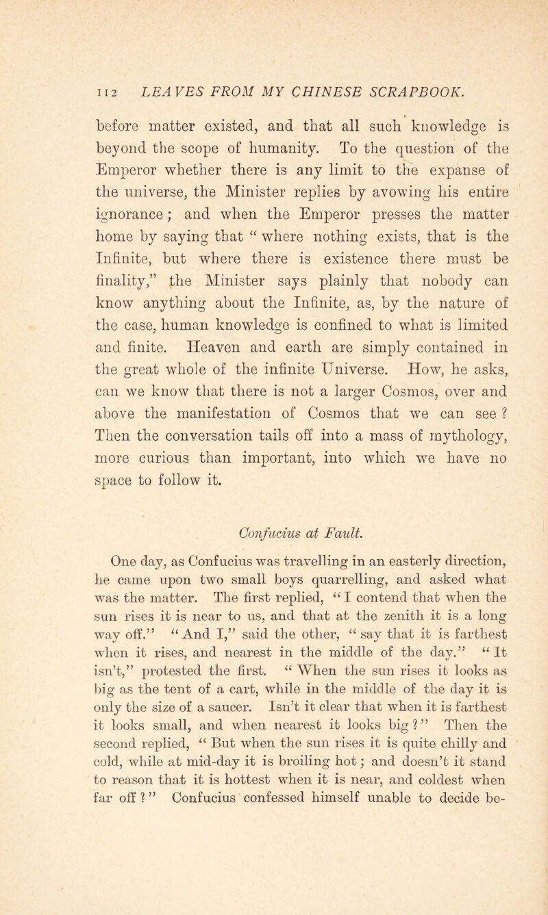 before matter existed, and that all such knowledge is beyond the scope of humanity. To the question of the Emperor whether there is any limit to the expanse of the universe, the Minister replies by avowing his entire ignorance; and when the Emperor presses the matter home by saying that “ where nothing exists, that is the Infinite, but where there is existence there must be finality,” fhe Minister says plainly that nobody can know anything about the Infinite, as, by the nature of the case, human knowledge is confined to what is limited and finite. Heaven and earth are simply contained in the great whole of the infinite Universe. How, he asks, can we know that there is not a larger Cosmos, over and above the manifestation of Cosmos that we can see ? Then the conversation tails off into a mass of mythology, more curious than important, into which we have no space to follow it. Confucius at Fault. One day, as Confucius was travelling in an easterly direction, he came upon two small boys quarrelling, and asked what was the matter. The first replied, “ I contend that when the sun rises it is near to us, and that at the zenith it is a long way off.” “And I,” said the other, “ say that it is farthest when it rises, and nearest in the middle of the day.” “ It isn’t,” protested the first. “ When the sun rises it looks as big as the tent of a cart, while in the middle of the day it is only the size of a saucer. Isn’t it clear that when it is farthest it looks small, and when nearest it looks big ? ” Then the second replied, “ But when the sun rises it is quite chilly and cold, while at mid-day it is broiling hot; and doesn’t it stand to reason that it is hottest when it is near, and coldest when far off?” Confucius confessed himself unable to decide be-