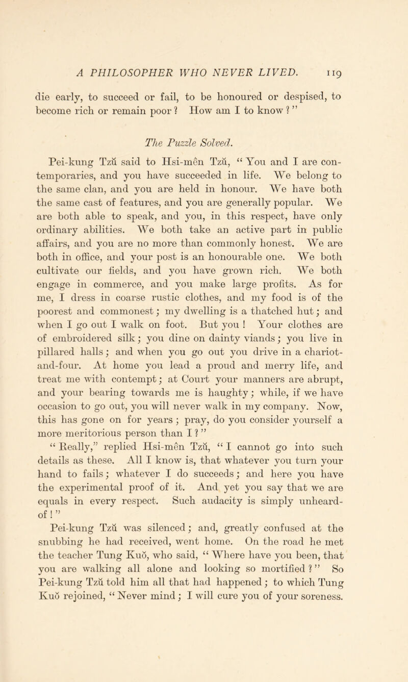 die early, to succeed or fail, to be honoured or despised, to become rich or remain poor ? How am I to know ? ” The Puzzle Solved. Pei-kung Tzu said to Hsi-men Tzii, “ You and I are con- temporaries, and you have succeeded in life. We belong to the same clan, and you are held in honour. We have both the same cast of features, and you are generally popular. We are both able to speak, and you, in this respect, have only ordinary abilities. We both take an active part in public affairs, and you are no more than commonly honest. We are both in office, and your post is an honourable one. We both cultivate our fields, and you have grown rich. We both engage in commerce, and you make large profits. As for me, I dress in coarse rustic clothes, and my food is of the poorest and commonest; my dwelling is a thatched hut; and when I go out I walk on foot. But you ! Your clothes are of embroidered silk; you dine on dainty viands; you live in pillared halls; and when you go out you drive in a chariot- and-four. At home you lead a proud and merry life, and treat me with contempt; at Court your manners are abrupt, and your bearing towards me is haughty; while, if we have occasion to go out, you will never walk in my company. Now, this has gone on for years ; pray, do you consider yourself a more meritorious person than I ? ” “ Beally,” replied Hsi-men Tzu, “ I cannot go into such details as these. All I know is, that whatever you turn your hand to fails; whatever I do succeeds; and here you have the experimental proof of it. And yet you say that we are equals in every respect. Such audacity is simply unheard- of ! ” Pei-kung Tzu was silenced; and, greatly confused at the snubbing he had received, went home. On the road he met the teacher Tung Kuo, who said, “ Where have you been, that you are walking all alone and looking so mortified ? ” So Pei-kung Tzii told him all that had happened ; to which Tung Kub rejoined, “ Never mind; I will cure you of your soreness.