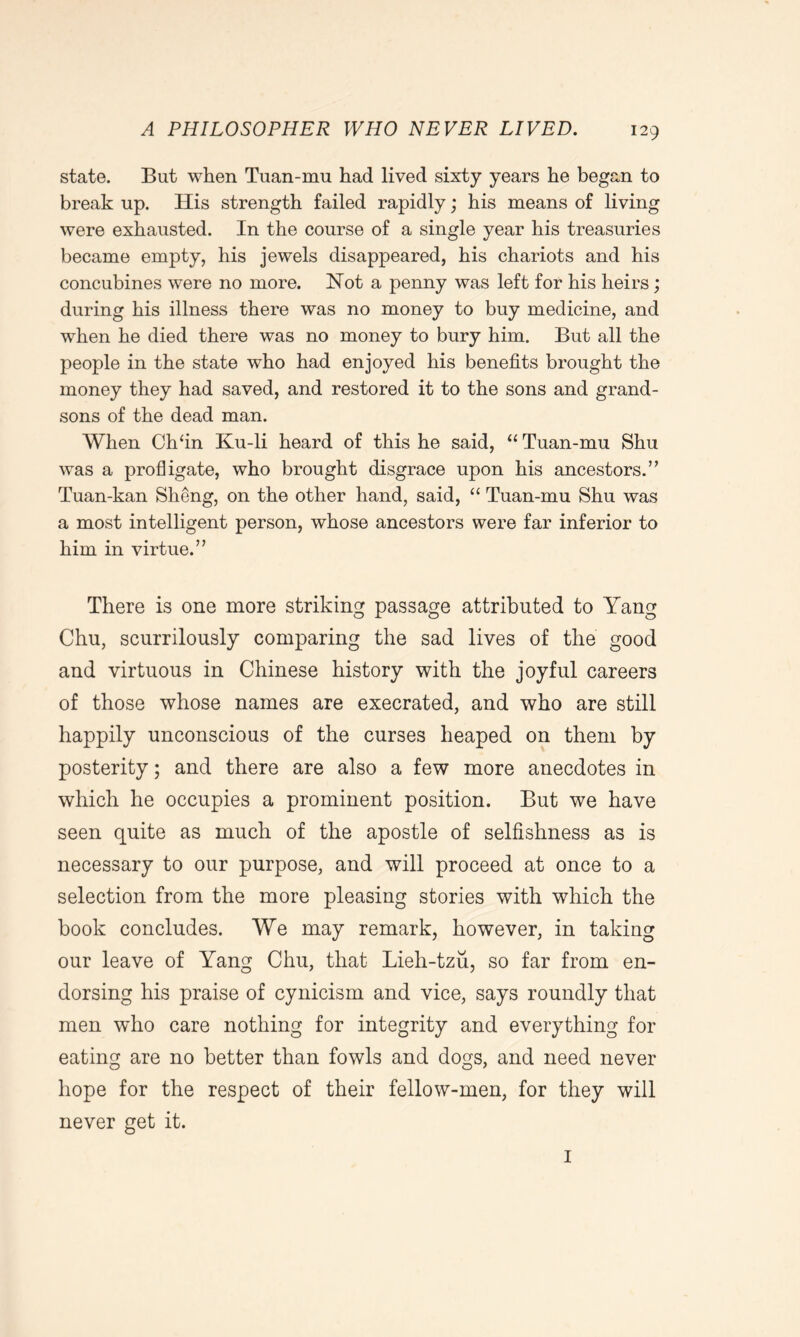 state. But when Tuan-mu had lived sixty years he began to break up. His strength failed rapidly; his means of living were exhausted. In the course of a single year his treasuries became empty, his jewels disappeared, his chariots and his concubines were no more. Not a penny was left for his heirs; during his illness there was no money to buy medicine, and when he died there was no money to bury him. But all the people in the state who had enjoyed his benefits brought the money they had saved, and restored it to the sons and grand- sons of the dead man. When Chfin Ku-li heard of this he said, “ Tuan-mu Shu was a profligate, who brought disgrace upon his ancestors.” Tuan-kan Sheng, on the other hand, said, “ Tuan-mu Shu was a most intelligent person, whose ancestors were far inferior to him in virtue.” There is one more striking passage attributed to Yang Chu, scurrilously comparing the sad lives of the good and virtuous in Chinese history with the joyful careers of those whose names are execrated, and who are still happily unconscious of the curses heaped on them by posterity; and there are also a few more anecdotes in which he occupies a prominent position. But we have seen quite as much of the apostle of selfishness as is necessary to our purpose, and will proceed at once to a selection from the more pleasing stories with which the book concludes. We may remark, however, in taking our leave of Yang Chu, that Lieh-tzu, so far from en- dorsing his praise of cynicism and vice, says roundly that men who care nothing for integrity and everything for eating are no better than fowls and dogs, and need never hope for the respect of their fellow-men, for they will never get it. 1