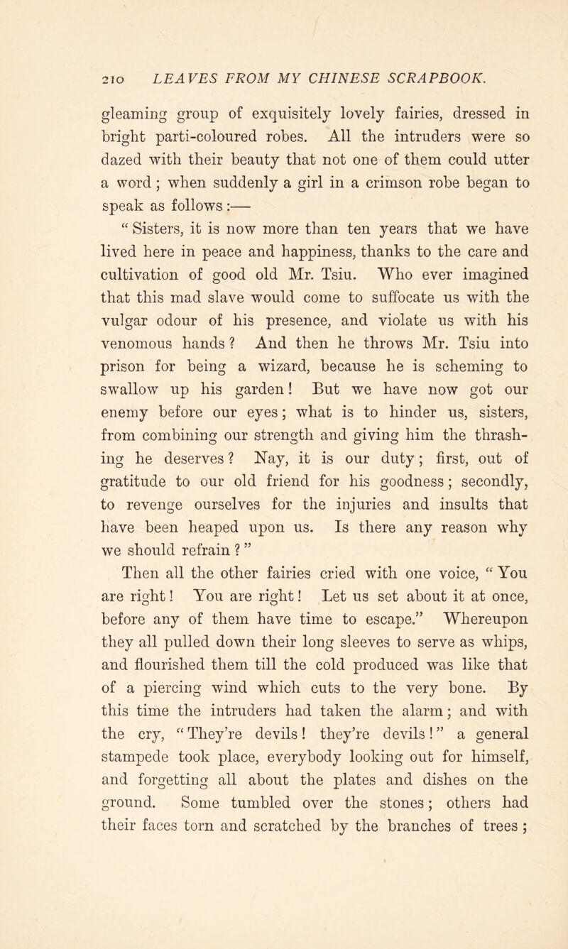 gleaming group of exquisitely lovely fairies, dressed in bright parti-coloured robes. All the intruders were so dazed with their beauty that not one of them could utter a word; when suddenly a girl in a crimson robe began to speak as follows.:—■ “ Sisters, it is now more than ten years that we have lived here in peace and happiness, thanks to the care and cultivation of good old Mr. Tsiu. Who ever imagined that this mad slave would come to suffocate us with the vulgar odour of his presence, and violate us with his venomous hands ? And then he throws Mr. Tsiu into prison for being a wizard, because he is scheming to swallow up his garden! But we have now got our enemy before our eyes; what is to hinder us, sisters, from combining our strength and giving him the thrash- ing he deserves ? Nay, it is our duty; first, out of gratitude to our old friend for his goodness; secondly, to revenge ourselves for the injuries and insults that have been heaped upon us. Is there any reason why we should refrain ? ” Then all the other fairies cried with one voice, “ You are right! You are right! Let us set about it at once, before any of them have time to escape.” Whereupon they all pulled down their long sleeves to serve as whips, and flourished them till the cold produced was like that of a piercing wind which cuts to the very bone. By this time the intruders had taken the alarm; and with the cry, “ They’re devils! they’re devils! ” a general stampede took place, everybody looking out for himself, and forgetting all about the plates and dishes on the ground. Some tumbled over the stones; others had their faces torn and scratched by the branches of trees ;