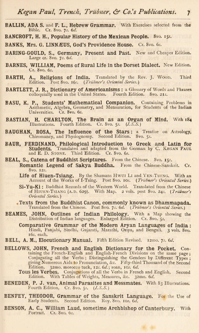 BALLIN, ADA S. and F. L., Hebrew Grammar. With Exercises selected from the Bible. Cr. 8vo. 7-r. 6</. BANCROFT, H. H., Popular History of the Mexican People. 8vo. 15*. BANKS, Mrs. G. LINNASUS, God’s Providence House. Cr. 8vo. 6s. BARING-GOULD, S., Germany, Present and Past. New and Cheaper Edition. Large cr. 8vo. 7s. 6d. BARNES, WILLIAM, Poems of Rural Life in the Dorset Dialect. New Edition. Cr. 8vo. 6s. BARTH, A., Religions Of India. Translated by the Rev. J. Wood. Third Edition. Post 8vo. 16s. (Triibner's Oriental Series.) BARTLETT, J. R., Dictionary Of Americanisms : a Glossary of Words and Phrases colloquially used in the United States. Fourth Edition. 8vo. 21,$'. BASU, K. P., Students’ Mathematical Companion. Containing Problems in Arithmetic, Algebra, Geometry, and Mensuration, for Students of the Indian Universities. Cr. 8vo. 6s. BASTIAN, H. CHARLTON, The Brain as an Organ of Mind. With 184 Illustrations. Fourth Edition. Cr. 8vo. 5s. {I.S.S.) BAUGHAN, ROSA, The Influence of the Stars: a Treatise on Astrology, Chiromancy, and Physiognomy. Second Edition. 8vo. 5-r. BAUR, FERDINAND, Philological Introduction to Greek and Latin for Students. Translated and adapted from the German by C. Kegan Paul and E. D. Stone. Third Edition. Cr. 8vo. 6s. BEAL, S., Catena of Buddhist Scriptures. From the Chinese. 8vo. 15^ Romantic Legend Of Sakya Buddha. From the Chinese-Sanskrit. Cr. 8vo. 12 s. Life Of Hiuen-Tsiang. By the Shamans Hwui Li and Yen-Tsung. With an Account of the Works of I-Tsing. Post 8vo. lew. {Triibner’s Oriental Series.) Si-Yu-Ki: Buddhist Records of the Western World. Translated from the Chinese of Hiuen-Tsiang (a.d. 629). With Map. 2 vols. post 8vo. 24^. (Iriibner's Oriental Series.) , Texts from the Buddhist Canon, commonly known as Dhammapada. Translated from the Chinese. Post 8vo. 7 s. 6d. {Triibner''s Oriental Series.) BEAMES, JOHN, Outlines of Indian Philology. With a Map showing the Distribution of Indian languages. Enlarged Edition. Cr. 8vo. 5s. Comparative Grammar of the Modern Aryan Languages of India: Hindi, Panjabi, Sindhi, Gujarati, Marathi, Oriya, and Bengali. 3 vols. 8vo. i6j-. each. BELL, A. M., Elocutionary Manual. Fifth Edition Revised. l2mo. 7s. 6d. BELLOWS, JOHN, French and English Dictionary for the Pocket. Con- taining the French-English and English-French Divisions on the same page ; Conjugating all the Verbs ; Distinguishing the Genders by Different Types ; giving Numerous Aids to Pronunciation, &c. Fifty-third Thousand of the Second Edition. 32mo. morocco tuck, I2j\ 6d.\ roan, ic^. 6d. TOUS les Verbes. Conjugations of all the Verbs in French and English. Second Edition. With Tables of Weights, Measures, &c. 32010. 6d. BENEDEN, P. J. van, Animal Parasites and Messmates. With 83 Illustrations. Fourth Edition. Cr. 8vo. 5-r. {I.S.S.) BENFEY, THEODOR, Grammar of the Sanskrit Language. For the Use of Early Students. Second Edition. Roy. 8vo. ioj. 6d. BENSON, A. C., William Laud, sometime Archbishop of Canterbury. With Portrait. Cr. 8vo. 6.r.