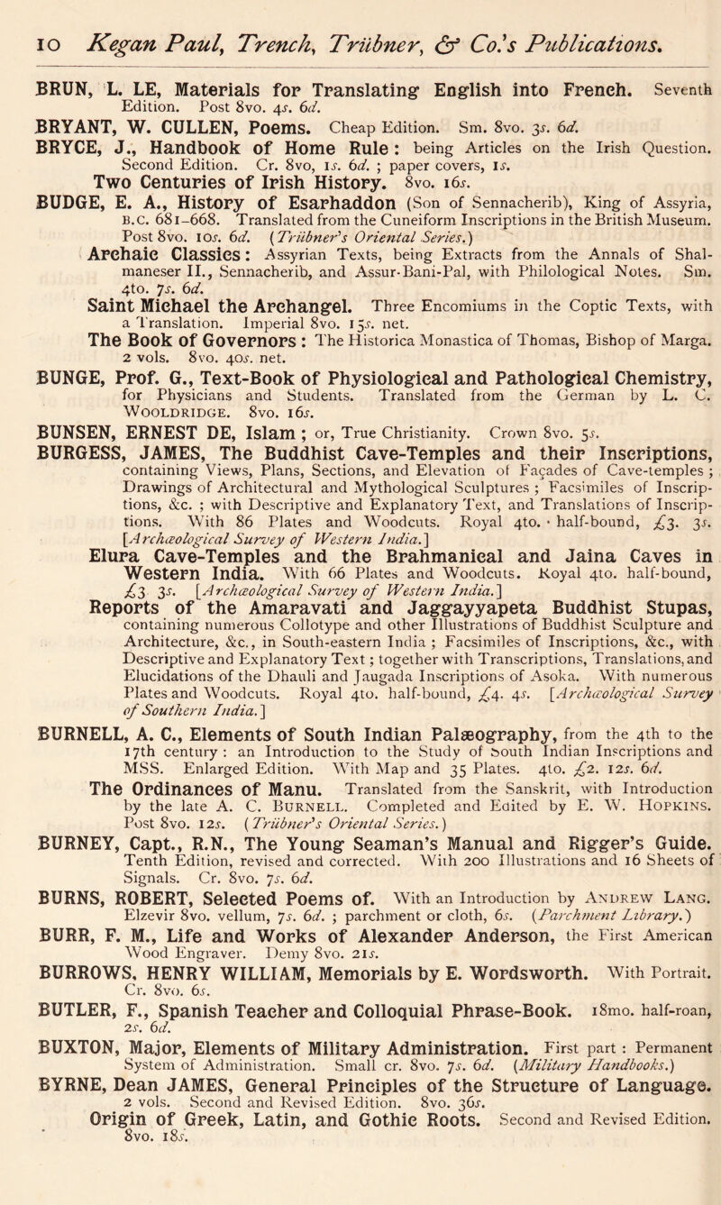 BRUN, L. LE, Materials for Translating* English into French. Seventh Edition. Post 8vo. 4s. 6d. BRYANT, W. CULLEN, Poems. Cheap Edition. Sm. 8vo. 3-s-. 6d. BRYCE, J., Handbook of Home Rule : being Articles on the Irish Question. Second Edition. Cr. 8vo, ix. 6d. ; paper covers, lx. Two Centuries of Irish History. 8vo. i6x. BUDGE, E. A., History of Esarhaddon (Son of Sennacherib), King of Assyria, B.c. 681-668. Translated from the Cuneiform Inscriptions in the British Museum. Post 8vo. 1 ox. 6d. {Triibner's Oriental Series.) Archaic Classics : Assyrian Texts, being Extracts from the Annals of Shal- maneser II., Sennacherib, and Assur-Bani-Pal, with Philological Notes. Sm. 4to. 7s. 6d. Saint Michael the Archangel. Three Encomiums in the Coptic Texts, with a Translation. Imperial 8vo. 15X. net. The Book Of Governors : The Historica Monastica of Thomas, Bishop of Marga. 2 vols. 8vo. 40X. net. BUNGE, Prof. G., Text-Book of Physiological and Pathological Chemistry, for Physicians and Students. Translated from the German by L. C. Wooldridge. 8vo. i6x. BUNSEN, ERNEST DE, Islam ; or, True Christianity. Crown 8vo. 5x. BURGESS, JAMES, The Buddhist Cave-Temples and their Inscriptions, containing Views, Plans, Sections, and Elevation of Facades of Cave-temples ; Drawings of Architectural and Mythological Sculptures ; Facsimiles of Inscrip- tions, &c. ; with Descriptive and Explanatory Text, and Translations of Inscrip- tions. With 86 Plates and Woodcuts. Royal 4to. * half-bound, £3. 3X. [ArcJuEological Survey of Western India.) Elura Cave-Temples and the Brahmanieal and Jaina Caves in Western India. With 66 Plates and Woodcuts. Royal 4to. half-bound, £3 3s. [Archceologieal Survey of Western India.] Reports of the Amaravati and Jaggayyapeta Buddhist Stupas, containing numerous Collotype and other Illustrations of Buddhist Sculpture and Architecture, &c., in South-eastern India ; Facsimiles of Inscriptions, &c., with Descriptive and Explanatory Text; together with Transcriptions, Translations, and Elucidations of the Dhauli and Jaugada Inscriptions of Asoka. With numerous Plates and Woodcuts. Royal 4to. half-bound, £4. 4s. [Archaeological Survey of Southern India.) BURNELL, A. C., Elements of South Indian Palaeography, from the 4th to the 17th century : an Introduction to the Study of bouth Indian Inscriptions and MSS. Enlarged Edition. With Map and 35 Plates. 4to. £2. 12s. 6d. The Ordinances of Manu. Translated from the Sanskrit, with Introduction by the late A. C. Burnell. Completed and Edited by E. W. Hopkins. Post 8vo. 12s. ( Triibner's Oriental Series.) BURNEY, Capt., R.N., The Young Seaman’s Manual and Rigger’s Guide. Tenth Edition, revised and corrected. With 200 Illustrations and 16 Sheets of Signals. Cr. 8vo. Js. 6d. BURNS, ROBERT, Selected Poems Of. With an Introduction by Andrew Lang. Elzevir 8vo. vellum, Js. 6d. ; parchment or cloth, 6s. (Parchment library.) BURR, F. M., Life and Works of Alexander Anderson, the First American Wood Engraver. Demy 8vo. 2ix. BURROWS, HENRY WILLIAM, Memorials by E. Wordsworth. With Portrait. Cr. 8vo. 6s. BUTLER, F., Spanish Teacher and Colloquial Phrase-Book. i8mo. half-roan, 2s. 6d. BUXTON, Major, Elements of Military Administration. First part : Permanent System of Administration. Small cr. 8vo. 7s. 6d. (Military Handbooks.) BYRNE, Dean JAMES, General Principles of the Structure of Language. 2 vols. Second and Revised Edition. 8vo. 36X. Origin of Greek, Latin, and Gothic Roots. Second and Revised Edition. 8vo. 18/.