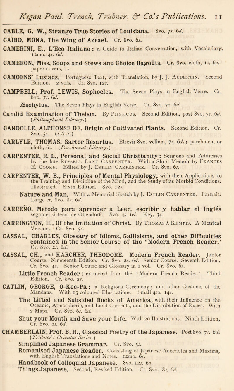 CABLE, G. W., Strange True Stories of Louisiana. Svo. 7s. 6d. CAIRD, MONA, The Wing of Azrael. Cr. 8vo. 6s. CAMERINI, E., L’Eeo Italiano : a Guide to Italian Conversation, with Vocabulary. i2mo. 6d. CAMERON, Miss, Soups and Stews and Choice Ragouts. Cr. 8vo. cloth, is. 6d. paper covers, ij. CAMOENS’ Lusiads. Portuguese Text, with Translation, by J. J. Aubertin. Second Edition. 2 vols. Cr. 8vo. 12s. CAMPBELL, Prof. LEWIS, Sophocles. The Seven Plays in English Verse. Cr. 8vo. Js. 6d. Aeschylus. The Seven Plays in English Verse. Cr. 8vo. 7s. 6d. Candid Examination of Theism. By Physicus. Second Edition, post 8vo. 7s. 6d. (Philosophical Library.) CANDOLLE, ALPHONSE DE, Origin of Cultivated Plants. Second Edition. Cr. 8vo. $s. (L.S.S.) CARLYLE, THOMAS, Sartor Resartus. Elzevir 8vo. vellum, 7s. 6d. ; parchment or cloth, 6s. {Parchment Library.) CARPENTER, R. L., Personal and Social Christianity: Sermons and Addresses by the late Russell Lant Carpenter. With a Short Memoir by Frances E. Cooke. Edited by J. Estlin Carpenter. Cr. 8vo. 6s. CARPENTER, W. B., Principles of Mental Physiology, with their Applications to the Training and Discipline of the Mind, and the Study of its Morbid Conditions. Illustrated. Sixth Edition. Svo. 12s. Nature and Man. With a Memorial Sketch by J. Estlin Carpenter. Portrait. Large cr. Svo. Ss. 6d. CARRENO, Metodo para aprender a Leer, escribir y hablar el Ingles segun el sistema de Ollendorff. Svo. 4j. 6d. Key, 2>s. CARRINGTON, H., Of the Imitation of Christ. By Thomas A Kempis. A Metrical Version. Cr. 8vo. 5/. CASSAL, CHARLES, Glossary of Idioms, Gallicisms, and other Difficulties contained in the Senior Course of the ‘ Modern French Reader.’ Cr. Svo. 2s. 6d. CASSAL, CH., and KARCHER, THEODORE. Modern French Reader. Junior Course. Nineteenth Edition. Cr. Svo. 2s. 6d. Senior Course. Seventh Edition. Cr. Svo. 4-r. Senior Course and Glossary in 1 vol. Cr. Svo. 6s. Little French Reader : extracted from the ‘ Modern French Reader.’ Third Edition. Cr. bvo. 2s. CATLIN, GEORGE, O-Kee-Pa : a Religious Ceremony ; and other Customs of the Mandans. With 13 coloured Illustrations. Small 4to. 14.L The Lifted and Subsided Rocks of America, with their Influence on the Oceanic, Atmospheric, and Land Currents, and the Distribution of Races. With 2 Maps. Cr. 8vo. 6s. 6d. Shut your Mouth and Save your Life. With 29 Illustrations. Ninth Edition, Cr. 8vo. 2s. 6d. CHAMBERLAIN, Prof. B.H., Classical Poetry of the Japanese. Tost Svo. 7s. 6d. (Triibner's Oriental Series.) Simplified Japanese Grammar. Cr. 8vo. 5^. Romanised Japanese Reader. Consisting of Japanese Anecdotes and Maxims, with English Translations and Notes. i2mo. 6s. Handbook of Colloquial Japanese. 8vo. 12J-. 6a. Things Japanese. Second, Revised Edition. Cr. Svo. Ss. 6d.