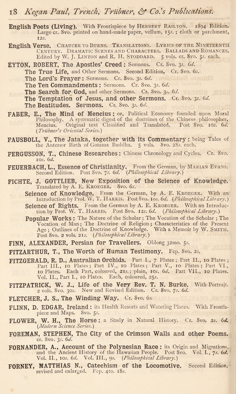 English Poets (Living). With Frontispiece by Herbert Railton. 1894 Edition. Large cr. 8vo. printed on hand-made paper, vellum, i£a ; cloth or parchment, 12S. English Verse. Chaucer TO Burns. Translations. Lyrics of the Nineteenth Century. Dramatic Scenes and Characters. Ballads and Romances. Edited by W. J. Linton and R. H. Stoddard. 5 vols. cr. 8vo. 5a each. EYTOM,. ROBERT, The Apostles’ Creed: Sermons. Cr. 8vo. 3A 6d. The True Life, and Other Sermons. Second Edition. Cr. Svo. 6a The Lord’s Prayer : Sermons. Cr. 8vo. 3A 6d. The Ten Commandments : Sermons. Cr. 8vo. 3a 6d. The Search for God, and other Sermons. Cr? Svo. 3 a 6d. The Temptation of Jesus, and other Sermons. Cr. 8vo. 3A 6d. The Beatitudes. Sermons. Cr. 8vo. 3A 6d. FABER, E., The Mind of Mencius ; or, Political Economy founded upon Moral Philosophy. A systematic digest of the doctrines of the Chinese philosopher, Mencius. Original text Classified and Translated. Post 8vo. ioa 6d. (Triibner1 s Oriental Series.) FAUSBOLL, V., The Jataka, together with its Commentary: being Tales of the Anterior Birth of Gotarna Buddha. 5 vols. Svo. 28a each. FERGUSSON, T., Chinese Researches: Chinese Chronology and Cycles. Cr. Svo. ioa 6d. FEUERBACH, L., Essence of Christianity. From the German, by Marian Evans. Second Edition. Post Svo. 7a 6d. {Philosophical Library.) FICHTE, J. GOTTLIEB, New Exposition of the Science of Knowledge. Translated by A. E. Kroeger. 8vo. 6s. Science of Knowledge. From the German, by A. E. Kroeger. With an' Introduction by Prof. VV. T. PIarris. Post8vo. ioa 6d. {PhilosophicalLibrary.) Science of Rights. From the German by A. E. Kroeger. With an Introduc- tion by Prof. W. T. Harris. Post Svo. 12s. 6d. {Philosophical Library.) Popular Works : The Nature of the Scholar ; The Vocation of the Scholar ; The Vocation of Man; The Doctrine of Religion; Characteristics of the Present Age ; Outlines of the Doctrine of Knowledge. With a Memoir by W. Smith. Post 8vo. 2 vols. 21 a {Philosophical Library.') FINN, ALEXANDER, Persian for Travellers. Oblong 32mo. 5a FITZARTHUR, T., The Worth of Human Testimony. Fcp. Svo. 2a FITZGERALD, R. B., Australian Orchids. Part I., 7 Plates; Part II., 10 Plates; Part HI., 10 Plates; Part IV., 10 Plates; Part V., jo Plates; Part VI., 10 Plates. Each Part, coloured, 2Ia; plain, ioa 6d. Part VII., 10 Plates. Vol. II., Part I., 10 Plates. Each, coloured, 25a FITZPATRICK, W. J., Life of the Very Rev. T. N. Burke. With Portrait. 2 vols. Svo. 30A New and Revised Edition. Cr. 8vo. 7a 6d. FLETCHER, J. S., The Winding Way. Cr. Svo. 6a FLINN, D. EDGAR, Ireland: its Health Resorts and Watering Places. With Frontis- piece and Maps. Svo. $s. FLOWER, W. H., The Horse : a Study in Natural History, Cr. 8vo. 2a 6d, {Modern Science Series.) FOREMAN, STEPHEN, The City of the Crimson Walls and other Poems. cr. Svo. 3A 6d. FORNANDER, A., Account of the Polynesian Race: its Origin and Migrations, and the Ancient History of the Hawaiian People. Post Svo. Vol. I., ys. 6d. Vol. II., 1 or. 6d. Vol. III., 9a {Philosophical Library.) FORNEY, MATTHIAS N., Catechism of the Locomotive. Second Edition, revised and enlarged. Fcp. 4to. i8a