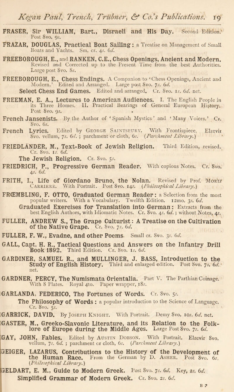 FRASER, Sir WILLIAM, Bart., Disraeli and His Day. Second Edition.' Post 8vo. 9s. FRAZAR, DOUGLAS, Practical Boat Sailing: a Treatise on Management of Small Boats and Yachts. Sm. cr. 4s. 6d. FREEBOROUGH, E., and RANKER, C.E., Chess Openings, Ancient and Modern. Revised and Corrected up to the Present Time from the best Authorities. Large post 8vo. 8s. FREEBOROUGH, E., Chess Endings. A Companion to ‘Chess Openings, Ancient and Modern.’ Edited and Arranged. Large post 8vo. Js. 6d. Select CheSS End Games. Edited and arranged. Cr. 8vo. is. 6d. net. FREEMAN, E. A., Lectures to American Audiences. I. The English People in its Three Homes. II. Practical Bearings of General European Higtory. Post 8vo. 9s. French Jansenists. By the Author of ‘Spanish Mystics’ and ‘Many Voices.’ Cr. Svo. 6.r. French Lyrics. Edited by George Sajntsbury. With Frontispiece. Elzevir Svo. vellum, Js. 6d. ; parchment or cloth. 65-. {Parchment Library.) FRIEDLANDER, M., Text-Book of Jewish Religion. Third Edition, revised. Cr. Svo. ij1. 6d. The Jewish Religion. Cr. Svo. $s. FRIEDRICH, P., Progressive German Reader. With copious Notes. Cr. 8vo. 4*. 6d. FRITH, I., Life of Giordano Bruno, the Nolan. Revised by Prof. Mor:iz Carriere. With Portrait. Post 8vo. 14^. {Philosophical Library.) FRCEMBLING, F. OTTO, Graduated German Reader: a Selection from the most popular writers. With a Vocabulary. Twelfth Edition. i2mo. 3^. 6d. Graduated Exercises for Translation into German: Extracts from the best English Authors, with Idiomatic Notes. Cr. 8vo. 4^. 6d.; without Notes, 4s. FULLER, ANDREW S., The Grape Culturist: A Treatise on the Cultivation of the Native Grape. Cr. Svo. 7s. 6d. FULLER, F. W., Evadne, and other Poems. Small cr. Svo. 3^. 6d. GALL, Capt. H. R., Tactical Questions and Answers on the Infantry Drill Book 1892. Third Edition. Cr. 8vo. is. 6d. GARDINER, SAMUEL R., and MULLINGER, J. BASS, Introduction to the Study of English History. Third and enlarged edition. Post Svo. 7s. 6d. * net. GARDNER, PERCY, The Numismata Orientalia. Part V. The Parthian Coinage. With 8 Plates. Royal 4to. Paper wrapper, 18^. GARLANDA, FEDERICO, The Fortunes of Words. Cr. Svo. 5s. ' The Philosophy Of Words : a popular introduction to the Science of Language. Cr. 8vo. $s. GARRICK, DAVID. By Joseph Knight. With Portrait. Demy Svo. ioj\ 6d. net. GASTER, M., Greeko-Slavonie Literature, and its Relation to the Folk- lore of Europe during the Middle Ages. Large Post 8vo. ys. 6d. GAY, JOHN, Fables. Edited by Austin Dobson. With Portrait. Elzevir Svo. vellum, Js. 6d. ; parchment or cloth, 6s. {Parchment Library.) [GEIGER, LAZARUS, Contributions to the History of the Development of the Human Race. From the German by D. Asher. Post 8vo. 6s, {Philosophical Library.) IjELDART, E. M., Guide to Modern Greek. Post Svo. 7s. 6d. Key, 2s. 6d. Simplified Grammar of Modern Greek. Cr. Svo. 2s. 6d.