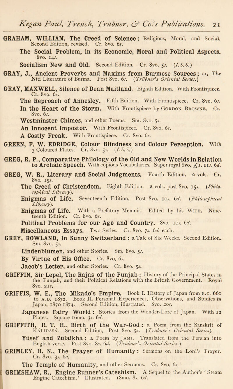 GRAHAM, WILLIAM, The Creed of Science: Religious, Moral, and Social. Second Edition, revised. Cr. 8vo. 6s. The Social Problem, in its Economic, Moral and Political Aspects. 8vo. 14J. Socialism New and Old. Second Edition. Cr. 8vo. $s. (Z.S.S.) GRAY, J., Ancient Proverbs and Maxims from Burmese Sources; or, The Niti Literature of Burma. Post 8vo. 6s. {Triibner1 s Orierital Series.) GRAY, MAXWELL, Silence Of Dean Maitland. Eighth Edition. With Frontispiece. Cr. 8vo. 6s. The Reproach Of Annesley. Fifth Edition. With Frontispiece. Cr. 8vo. 6s. In the Heart Of the Storm. With Frontispiece by Gordon Browne. Cr. 8vo. 6s. Westminster Chimes, and other Poems. Sm. 8vo. 5s. An Innocent Impostor. With Frontispiece. Cr. 8vo. 6s. A Costly Freak. With Frontispiece. Cr. 8vo. 6s. GREEN, F. W. EDRIDGE, Colour Blindness and Colour Perception. With 3 Coloured Plates. Cr. 8vo. $s. (I.S.S.) GREG, R. P., Comparative Philology of the Old and New Worlds in Relation to Archaic Speech. With copious Vocabularies. Super royal 8vo. £1. 1 ij. 6d. GREG, W. R., Literary and Social Judgments. Fourth Edition. 2 vols. Cr. 8vo. 15^. The Creed of Christendom. Eighth Edition. 2 vols. post 8vo. 15J. (Philo- sophical Library). Enigmas Of Life. Seventeenth Edition. Post 8vo. iol 6d. (Philosophical Library). Enigmas of Life. With a Prefatory Memoir. Edited by his Wife. Nine- teenth Edition. Cr. 8vo. 6s. Political Problems for our Age and Country. 8vo. ioj. 6d. Miscellaneous Essays. Two Series. Cr. 8vo. js. 6d. each. GREY, ROWLAND, In Sunny Switzerland: a Tale of .Six Weeks. Second Edition^ Sm. 8vo. 5*. Lindenblumen, and other Stories. Sm. 8vo. 5-r. By Virtue of His Office. Cr. 8vo. 6s. Jacob’s Letter, and other Stories. Cr. 8vo. 5^. GRIFFIN, Sir Lepel, The Rajas of the Punjab : History of the Principal States in the Punjab, and their Political Relations with the British Government. Royal 8vo. 2ij'. GRIFFIS, W. E., The Mikado’s Empire. Book I. History of Japan from B.C. 660 to a.D. 1872. Book II. Personal Experiences, Observations, and Studies ia Japan, 1870-1874. Second Edition, illustrated. 8vo. 20s. Japanese Fairy World : Stories from the Wonder-Lore of Japan. With 12 Plates. Square i6mo. 3s. 6d. GRIFFITH, R. T. H., Birth of the War-God : a Poem from the Sanskrit of Kalidasa. Second Edition. Post 8vo. 3s. (Triibner's Oriental Series). Yusef and Zulaikha : a Poem by Jami. Translated from the Persian into English verse. Post 8vo. 8s. 6d. (Triibner's Oriental Series.) 3 GRIMLEY, H. N., The Prayer of Humanity: Sermons on the Lord’s Prayer. Cr. 8vo. 3J-. 6d. The Temple of Humanity, and other Sermons. Cr. 8vo. 6s. £ GRIMSHAW, R., Engine Runner’s Catechism. A Sequel to the Author’s ‘ Steam Engine Catechism.’ Illustrated. i8mo. 8j-. 6d.