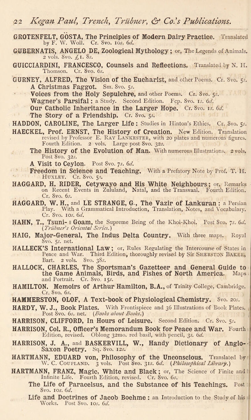 GROTENFELT, GOSTA, The Principles of Modern Dairy Practice. Translated by F. W. Woll. Cr. 8vo. ioj-. 6d. GUBERNATIS, ANGELO DE, Zoological Mythology; or, The Legends of Animals. 2 vols. 8vo. £i. 8s. GUICCIARDINI, FRANCESCO, Counsels and Reflections. Translated by N. H, Thomson. Cr. 8vo. 6s. GURNEY, ALFRED, The Vision of the Eucharist, and other Poems. Cr. Svo. 51. A Christmas Faggot. Sm. 8vo. 5s. Voices from the Holy Sepulchre, and other Poems. Cr. 8vo. 51-. Wagner’s Parsifal : a Study. Second Edition. Fcp. Svo. is. 6d< Our Catholic Inheritance in the Larger Hope. Cr. 8vo. is. 6d. The Story of a Friendship. Cr. 8vo. 5*. HADDON, CAROLINE, The Larger Life: Studies in Hinton’s Ethics. Cr. 8vo. 5^. HAECKEL, Prof. ERNST, The History of Creation. New Edition. Translation revised by Professor E. Ray Lankester, with 20 plates and numerous figures. Fourth Edition. 2 vols. Large post Svo. 32A The History of the Evolution of Man. With numerous Illustrations. 2 vols. Post 8vo. 32s. A Visit to Ceylon. Post 8vo. Js. 6d. Freedom in Science and Teaching. With a Prefatory Note by Prof. T. H. Huxley. Cr. Svo. 5?. HAGGARD, H. RIDER, Cetywayo and His White Neighbours; or, Remarks on Recent Events in Zululand, Natal, and the Transvaal. Fourth Edition. Cr. Svo. 6s. HAGGARD, W. H., and LE STRANGE, G., The Vazir of Lankuran : a Persian Play. With a Grammatical Introduction, Translation, Notes, and Vocabulary. Cr. Svo. ioj. 6d. HAHN, T., Tsuni- ll Goam, the Supreme Being of the Khoi-Khoi. Post Svo. Js. 6d. {Trubner1 s Oriental Series.) HAIG, Major-General, The Indus Delta Country. With three maps. Royal Svo. 5j. net. HALLECK’S International Law; or, Rules Regulating the Intercourse of States in Peace and War. Third Edition, thoroughly revised by Sir Sherston Baker, Bart. 2 vols. Svo. 38.L HALLOCK, CHARLES, The Sportsman’s Gazetteer and General Guide to the Game Animals, Birds, and Fishes of North America. Maps and Portrait. Cr. Svo.. 15^. HAMILTON. Memoirs of Arthur Hamilton, B.A., of Trinity College, Cambridge. : Cr. 8vo. 6s. HAMMERSTON, OLOF, A Text-book of Physiological Chemistry. Svo. 20^. HARDY, W. J., Book Plates. With Frontispiece and 36 Illustrations of Book Plates. J Post Svo. 6s. net. {Books about Books.) HARRISON, CLIFFORD, In Hours of Leisure. Second Edition. Cr. Svo. 5x. HARRISON, Col. R., Officer’s Memorandum Book for Peace and War. Fourth Edition, revised. Oblong 321110. red basil, with pencil, 3s. 6d. HARRISON, J. A., and BASKERVILL, W., Handy Dictionary of Anglo- Saxon Poetry. Sq. Svo. 12s. HARTMANN, EDUARD von, Philosophy of the Unconscious. Translated by W. C. Coupland. 3 vols. Post Svo. 31K 6d. {Philosophical Library.) HARTMANN, FRANZ, Magic, White and Black; or, The Science of Finite and Infinite Life. Fourth Edition, revised. Cr. Svo. 6s. The Life of Paracelsus, and the Substance of his Teachings. Post 8vo. 1 o.y. 6d. Life and Doctrines of Jacob Boehme : an Introduction to the Study of his Works. Post Svo. ioj. 6d.