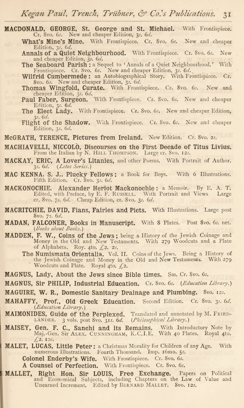 MACDONALD, GEORGE, St. George and St. Michael. With Frontispiece. Cr. 8vo. 6^. New and cheaper Edition, 3^. 6d. What’s Mine’s Mine. With Frontispiece. Cr. 8vo. 6s. New and cheaper Edition, 3-y. 6d. Annals Of a Quiet Neighbourhood. With Frontispiece. Cr. Svo. 6s. New and cheaper Edition, 3.5-. 6d. The Seaboard Parish : a Sequel to ‘Annals of a Quiet Neighbourhood.’ With Frontispiece. Cr. Svo. 6s. New and cheaper Edition, 35-. 6d. Wilfrid Cumbermede : an Autobiographical Story. With Frontispiece. Cr. 8vo. 6s. New and cheaper Edition, 3s. 6d. Thomas Wingfold, Curate. With Frontispiece. Cr. 8vo. 6s. New and cheaper Edition, 3s. 6d. Paul Faber, Surgeon. With Frontispiece. Cr. Svo. 6s. New and cheaper Edition, 3s. 6d. The Elect Lady. With Frontispiece. Cr. Svo. 6s. New and cheaper Edition, 3s- bd. Flight of the Shadow. With Frontispiece. Cr. Svo. 6s. New and cheaper Edition, 3s. 6d. MeGRATH, TERENCE, Pictures from Ireland. New Edition. Cr. 8vo. 2s. MACHIAVELLI, NICCOLO, Discourses on the First Decade of Titus Livius. From the Italian by N. Hill Thompson. Large cr. Svo. 12s. MACKAY, ERIC, A Lover’s Litanies, and other Poems. With Portrait of Author. 3j\ 6d. (Lotos Series.) MAC KENNA, S. J., Plucky Fellows : a Book for Boys. With 6 Illustrations. Fifth Edition. Cr. Svo. 3^. 6d. MACKONOCHIE. Alexander Heriot Maekonoehie : a Memoir. By E. A. T. Edited, with Preface, by E. F. Russell. With Portrait and Views Large cr. 8vo. 7s. 6d. Cheap Edition, cr. 8vo. 3s. 6d. MACRITCHIE, DAVID, Fians, Fairies and Piets. With Illustrations. Large post Svo. 75. 6d. MADAN, FALCONER, Books in Manuscript. With 8 Plates. Post 8vo. 6s. net. (Books about Books.) MADDEN, F. W., Coins of the Jews ; being a History of the Jewish Coinage and Money in the Old and New Testaments. With 279 Woodcuts and a Plate of Alphabets. Roy. 4to. £2. 2s. The Numismata Orientalia. Vol. II. Coins of the Jews. Being a History of the Jewish Coinage and Money in the Old and New Testaments. With 279 Woodcuts and Plate. Royal 4to. £2. MAGNUS, Lady, About the Jews since Bible times. Sm. Cr. Svo. 6s. MAGNUS, Sir PHILIP, Industrial Education. Cr. 8vo. 6s. {Education Library.) MAGUIRE, W. R., Domestic Sanitary Drainage and Plumbing. 8vo. 12s. MAHAFFY, Prof., Old Greek Education. Second Edition. Cr. 8vo. 3s. 6d. {Education Library.) MAIMONIDES, Guide Of the Perplexed. Translated and annotated by M. Fried- lander. 3 vols. post Svo. 31J. 6d. (Philosophical Library.) MAISEY, Gen. F. C., Sanehi and its Remains. With Introductory Note by Maj.-Gen. Sir Alex. Cunningham, R.C.I.E. With 40 Plates. Royal 4to. £2. 1 cm MALET, LUCAS, Little Peter: a Christmas Morality for Children of any Age. With numerous Illustrations. Fourth Thousand’. Imp. i6mo. 5^. Colonel Enderby’s Wife. With Frontispiece. Cr. Svo. 6s. A Counsel of Perfection. With Frontispiece. Cr. Svo. 6s. MALLET, Right Hon. Sir LOUIS, Free Exchange. Papers on Political and Economical Subjects, including Chapters on the Law of Value and Unearned Increment. Edited by Bernard Mallet. Svo. 12s.