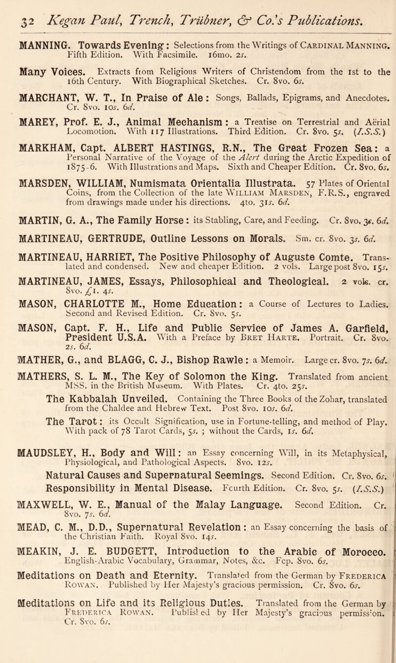 MANNING. Towards Evening1: Selections from the Writings of Cardinal Manning. Fifth Edition. With Facsimile. i6mo. 2r. Many Voices. Extracts from Religious Writers of Christendom from the 1st to the 16th Century. With Biographical Sketches. Cr. 8vo. 6s. MARCH ANT, W. T., In Praise of Ale: Songs, Ballads, Epigrams, and Anecdotes. Cr. 8vo. ior. 6d. MAREY, Prof. E. J., Animal Mechanism : a Treatise on Terrestrial and Aerial Locomotion. With 117 Illustrations. Third Edition. Cr. 8vo. 5^. (/.S.S.) MARKHAM, Capt. ALBERT HASTINGS, R.N., The Great Frozen Sea: a Personal Narrative of the Voyage of the Alert during the Arctic Expedition of 1S75-6. With Illustrations and Maps. Sixth and Cheaper Edition. Cr. 8vo. 6s. MARSDEN, WILLIAM, Numismata Orientalia Illustrata. 57 Plates of Oriental Coins, from the Collection of the late William Marsden, F.R.S., engraved from drawings made under his directions. 4to. 31^. 6d. MARTIN, G. A., The Family Horse : its Stabling, Care, and Feeding. Cr. 8vo. 3*. 6d. MARTINEAU, GERTRUDE, Outline Lessons on Morals. Sm. cr. 8vo. $s. 6d. MARTINEAU, HARRIET, The Positive Philosophy of Auguste Comte. Trans- lated and condensed. New and cheaper Edition. 2 vols. Large post 8vo. I5r. MARTINEAU, JAMES, Essays, Philosophical and Theological. 2 vols. cr. 8 vo. £1. 4s. MASON, CHARLOTTE M., Home Education : a Course of Lectures to Ladies. Second and Revised Edition. Cr. 8vo. 55-. MASON, Capt. F. H., Life and Public Service of James A. Garfield, President U.S.A. With a Preface by Bret Harte. Portrait. Cr. 8vo. 2s. 6d. MATHER, G., and BLAGG, C. J., Bishop Rawle : a Memoir. Large cr. 8vo. 7s. 6d. MATHERS, S. L. M., The Key of Solomon the King. Translated from ancient MSS. in the British Museum. With Plates. Cr. 4to. 2$s. The Kabbalah Unveiled. Containing the Three Books of theZohar, translated from the Chaldee and Hebrew Text. Post 8vo. 10s. 6d. The Tarot : its Occult Signification, use in Fortune-telling, and method of Play. With pack of 78 Tarot Cards, 5^. ; without the Cards, ir. 6d. MAUDSLEY, H., Body and Will : an Essay concerning Will, in its Metaphysical, Physiological, and Pathological Aspects. 8vo. 12s. Natural Causes and Supernatural Seemings. Second Edition. Cr. 8vo. 6s. 1 Responsibility in Mental Disease. Fourth Edition. Cr. 8vo. 5^ (/.S.S.) MAXWELL, W. E., Manual of the Malay Language. Second Edition. Cr. 8vo. Js. 6d. MEAD, C. M., D.D., Supernatural Revelation: an Essay concerning the basis of the Christian Faith. Royal 8vo. 14^. MEAKIN, J. E. BUDGETT, Introduction to the Arabic of Morocco. English-Arabic Vocabulary, Grammar, Notes, &c. Fcp. 8vo. 6s. Meditations on Death and Eternity. Translated from the German by Frederica Rowan. Published by Her Majesty’s gracious permission. Cr. 8vo. 6s. Meditations on Life and its Religious Duties. Translated from the German by Frederica Rowan. Publisl ed by Her Majesty’s gracious permiss:on. ;; Cr. Svo. 6s.