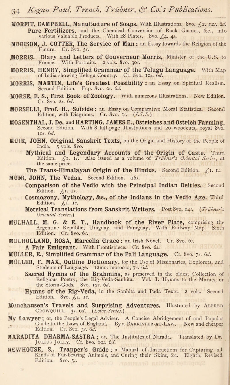 •MORFIT, CAMPBELL, Manufacture of Soaps. With Illustrations. 8vo. £2. 12s. 6d. Pure Fertilizers, and the Chemical Conversion of Rock Guanos, &c., into various Valuable Products. With 28 Plates. 8vo. £/[. 4-y. MORXSON, J. COTTER, The Service of Man : an Essay towards the Religion of the Future. Cr. 8vo. 5-r. MORRIS. Diary and Letters of Gouverneur Morris, Minister of the U.S. to France. With Portraits. 2 vols. 8vo. 30s. MORRIS, HENRY, Simplified Grammar of the Telugu Language. With Map of India showing Telugu Country. Cr. 8vo. icu. 6d. MORRIS, MARTIN, Life’s Greatest Possibility : an Essay on Spiritual Realism. Second Edition. Ecp. 8vo. 2s. 6d. MORSE, E. S., First Book Of Zoology. With numerous Illustrations. New Edition. Cr. 8vo. 2s. 6d. MORSELLI, Prof. H., Suicide: an Essay on Comparative Moral Statistics. Second Edition, with Diagrams. Cr. 8vo. 5^. (I.S.S.) MOSENTHAL, J. De, and HARTING, JAMES E., Ostriches and Ostrich Farming. Second Edition. With 8 full-page Illustrations and 20 woodcuts, royal 8vo. iol 6d. MUIR, JOHN, Original Sanskrit Texts, on the Origin and History of the People of India. 5 vols. Svo. Mythical and Legendary Accounts of the Origin of Caste. Third Edition. £1. is. Also issued as a volume of Trubneds Oriental Series, at the same price. The Trans-Himalayan Origin of the Hindus. Second Edition. £i. is. MUIR, JOHN, The Vedas. Second Edition. 16s. Comparison of the Vedie with the Principal Indian Deities. Second Edition. £1. is. Cosmogony, Mythology, &e., of the Indians in the Vedie Age. Third Edition, £1. IJ. Metrical Translations from Sanskrit Writers. Post 8vo. 145-. (Trainers Oriental Series.) MULHALL, M. G. & E. T., Handbook of the River Plate, comprising the Argentine Republic, Uruguay, and Paraguay. With Railway Map. Sixth Edition. Cr. 8vo. 6s. MULHOLLAND, ROSA, Marcella Grace : an Irish Novel. Cr. 8vo. 6s. A Fair Emigrant. With Frontispiece. Cr. 8vo. 6s. MULLER, E., Simplified Grammar of the Pali Language. Cr. 8vo. 7s. 6d. MULLER, F. MAX, Outline Dictionary, for the Use of Missionaries, Explorers, and Students of Language. i2mo. morocco, 7s. 6d. Sacred Hymns Of the Brahmins, as preserved in the oldest Collection of l Religious Poetry, the Rig-Veda-Sanhita. Vol. I. Hymns to the Maruts, or | the Storm-Gods. 8vo. 12s. 6d. Hymns Of the Rig-Veda, in the Sanhita and Pada Texts. 2 vols. Second Edition. 8vo. £1. is. Munchausen’s Travels and Surprising Adventures. Illustrated by Alfred Crovvquill. 3s. 6d. (Lotos Series.) Mj Lawyer ; or, the People’s Legal Adviser. A Concise Abridgement of and Popular Guide to the Laws of England. By a Barrister-at-Law. New and cheaper Edition. Cr. 8vo. 3s. 6d. MARABIYA DHARMA-SASTRA ; or, The Institutes of Narada. Translated by Dr. Julius Jolly. Cr. 8vo. ioj-. 6d. ME WHO USE, S., Trapper’s Guide ; a Manual of Instructions for Capturing all Kinds of Fur-bearing Animals, and Curing their Skins, &c. Eighth, Revised Edition. Svo. 5.5-.