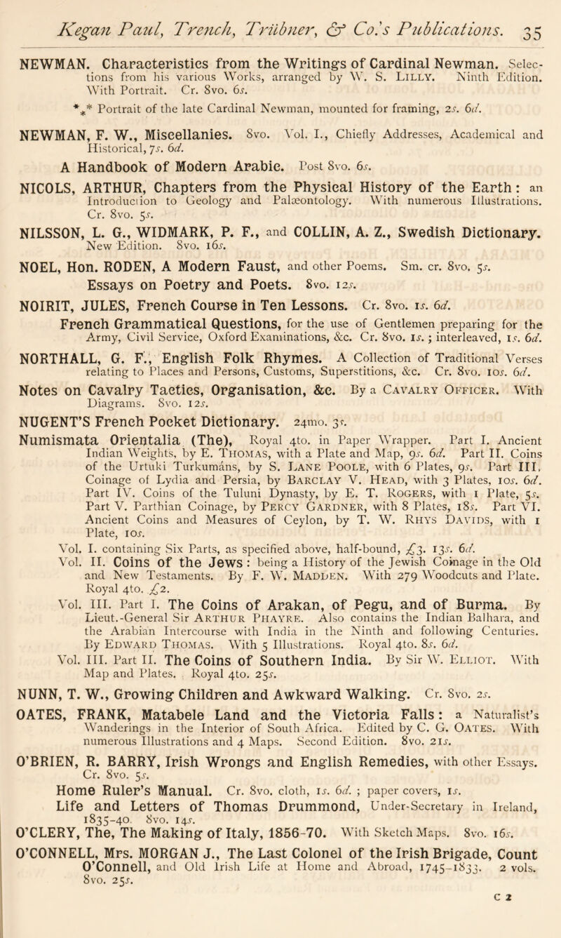 NEWMAN. Characteristics from the Writings of Cardinal Newman. Selec- tions from his various Works, arranged by W. S. Lilly. Ninth Edition. With Portrait. Cr. 8vo. 6x. *** Portrait of the late Cardinal Newman, mounted for framing, 2x. 6d. NEWMAN, F. W., Miscellanies. 8vo. Vol. I., Chiefly Addresses, Academical and Historical, Js. 6r/. A Handbook of Modern Arabic. Post 8vo. 6x. NICOLS, ARTHUR, Chapters from the Physical History of the Earth: an Introduciion to Geology and Palaeontology. With numerous Illustrations. Cr. 8vo. 5-r. NILSSON, L. G., WIDMARK, P. F., and COLLIN, A. Z., Swedish Dictionary. New Edition. 8vo. i6x. NOEL, Hon. RODEN, A Modern Faust, and other Poems. Sm. cr. 8vo. 5x. Essays on Poetry and Poets. 8vo. 12s. NOIRIT, JULES, French Course in Ten Lessons. Cr. 8vo. is. 6d. French Grammatical Questions, for the use of Gentlemen preparing for the Army, Civil Service, Oxford Examinations, &c. Cr. 8vo. ix.; interleaved, ix. 6d. NORTHALL, G. F., English Folk Rhymes. A Collection of Traditional Verses relating to Places and Persons, Customs, Superstitions, &c. Cr. 8vo. iox. 6d. Notes on Cavalry Tactics, Organisation, &e. By a Cavalry Officer. With Diagrams. 8vo. 12 x. NUGENT’S French Pocket Dictionary. 24mo. 3 c. Numismata Orientalia (The), Royal 4to. in Paper Wrapper. Part I. Ancient Indian Weights, by E. Thomas, with a Plate and Map, 9X. 6d. Part II. Coins of the Urtuki Turkumans, by S. Lane Poole, with 6 Plates, 9X. Part III, Coinage of Lydia and Persia, by Barclay V. Head, with 3 Plates, iox. 6d. Part IV. Coins of the Tuluni Dynasty, by E. T. Rogers, with 1 Plate, $s. Part V. Parthian Coinage, by Percy Gardner, with 8 Plates, 18v. Part VI. Ancient Coins and Measures of Ceylon, by T. W. Rhys Davids, with 1 Plate, 1 ox. Vol. I. containing Six Parts, as specified above, half-bound, £3. 13X. 6d. Vol. II. Coins Of the Jews : being a History of the Jewish Coinage in the Old and New Testaments. By F. W. Madden. With 279 Woodcuts and Plate. Royal 4to. £2. Vol. III. Part I. The Coins of Arakan, of Pegu, and of Burma. By Lieut.-General Sir Arthur Phayre. Also contains the Indian Balhara, and the Arabian Intercourse with India in the Ninth and following Centuries. By Edward Thomas. With 5 Illustrations. Royal 4to. 8x. 6d. Vol. III. Part II. The Coins of Southern India. By Sir W. Elliot. With Map and Plates. Royal 4to. 25X. NUNN, T. W., Growing Children and Awkward Walking. Cr. Svo. 2s. OATES, FRANK, Matabele Land and the Victoria Falls: a Naturalist’s Wanderings in the Interior of South Africa. Edited by C. G. Oates. With numerous Illustrations and 4 Maps. Second Edition. Svo. 2ix. O’BRIEN, R. BARRY, Irish Wrongs and English Remedies, with other Essays. Cr. 8vo. 5x. Home Ruler’s Manual. Cr. 8vo. cloth, ix. 6d. ; paper covers, ix. Life and Letters of Thomas Drummond, Under-Secretary in Ireland, 1835-40. Svo. 14X. O’CLERY, The, The Making of Italy, 1856-70. With Sketch Maps. 8vo. i6x. O’CONNELL, Mrs. MORGAN J., The Last Colonel of the Irish Brigade, Count O’Connell, and Old Irish Life at Home and Abroad, 1745-1833. 2 vols. Svo. 25X.