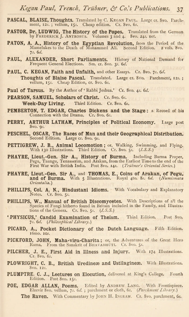 PASCAL, BLAISE, Thoughts. Translated by C. Kegan Paul. Large cr. 8vo. Tarch- ment, 12s. ; vellum, 159. Cheap edition. Cr. 8vo. 6s. PASTOR, Dr. LUDWIG, The History of the Popes. Translated from the German by Frederick J. Antrobus. Volumes 3 and 4. 8vo. 249. net. PATON, A. A., History of the Egyptian Revolution, from the Period of the Mamelukes to the Death of Mohammed Ali. Second Edition. 2 vols. 8vo. 7 s. 6 d. PAUL, ALEXANDER, Short Parliaments. History of National Demand for Frequent General Elections. Sm. cr. 8vo. 39. 6d. PAUL, C. KEGAN, Faith and Unfaith, and other Essays. Cr. 8vo. 7.r. 6d. Thoughts Of Blaise Pascal. Translated. Large cr. 8Vo. Parchment, 12s. ; vellum, 159. Cheap Edition, cr. 8vo. 6s. Paul Of Tarsus. By the Author of * Rabbi Jeshua.’ Cr. 8vo. 49. 6d. PEARSON, SAMUEL, Scholars of Christ. Cr. 8vo. 69. Week-Day Living. Third Edition. Cr. 8vo. 6s. PEMBERTON, T. EDGAR, Charles Dickens and the Stage: a Record of his Connection with the Drama. Cr. 8vo. 6s. PERRY, ARTHUR LATHAM, Principles of Political Economy. Large post 8 vo. 99. PESCHEL, OSCAR, The Races of Man and their Geographical Distribution. Second Edition. Large cr. 8vo. 9.9. PETTIGREW, J. B., Animal Locomotion ; or, Walking, Swimming, and Flying. With 130 Illustrations. Third Edition. Cr. 8vo. 5.9. (I.S.S.) PHAYRE, Lieut.-Gen. Sir A., History of Burma. Including Burma Proper, Pegu, Taungu, Tenasserim, and Arakan, from the Earliest Time to the end of the First War with British India. Post 8vo. 14.9. (Triibner1 s Oriental Series.) PHAYRE, Lieut.-Gen. Sir A., and THOMAS, E., Coins of Arakan, of Pegu, and Of Burma. With 5 Illustrations. Royal 4to. 89. 6d. (Numismata Orientalia.) PHILLIPS, Col. A. N., Hindustani Idioms. With Vocabulary and Explanatory Notes. Cr. 8vo. 59. PHILLIPS, W., Manual of British Diseomyeetes. With Descriptions of all the Species of Fungi hitherto found in Britain included in the Family, and Illustra- tions of the Genera. Cr. 8vo. 59. (I.S.S.) ‘ PHYSICUS,’ Candid Examination of Theism. Third Edition. Post 8vo. 79. 6d. (Philosophical Library.) PICARD, A., Pocket Dictionary of the Dutch Language. Fifth Edition. i6mo. 109. PICKFORD, JOHN, Maha-vira-Charita; or, the Adventures of the Great Hero Rama. From the Sanskrit of Bhavabhuti. Cr. 8vo. 59. PILCHER, J. E., First Aid in Illness and Injury. With 174 Illustrations. Cr. 8vo. 69. PLOWRIGHT, C. B., British Uredinese and Ustilaginese. With Illustrations. 8\rO. 129. PLUMPTRE, C. J., Lectures on Elocution, delivered at King’s College. Fourth Edition. Post 8vo. 159. POE, EDGAR ALLAN, Poems. Edited by Andrew Lang. With Frontispiece. Elzevir 8vo. vellum, 79. 6d. ; parchment or cloth, 6s. (Parchment Library.) The Raven. With Commentary bv John H. Ingram, Cr. 8vo. parchment, 69.