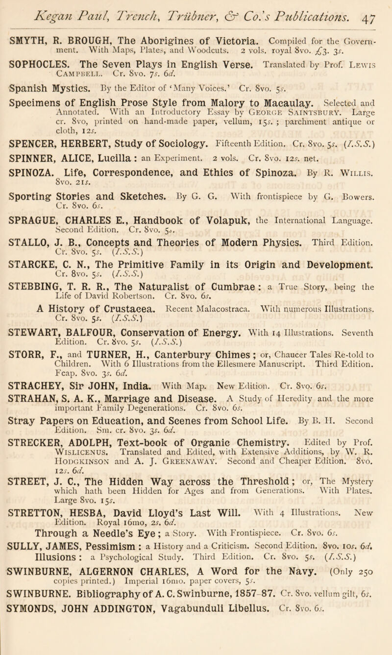 SMYTH, R. BROUGH, The Aborigines of Victoria. Compiled for the Govern- ment. With Maps, Plates, and Woodcuts. 2 vols. royal 8vo. £■$. 3^. SOPHOCLES. The Seven Plays in English Verse. Translated by Prof. Lewis Campbell. Cr. 8vo. js. 6d. Spanish Mystics. By the Editor of‘Many Voices.’ Cr.8vo.5y. Specimens of English Prose Style from Malory to Macaulay. Selected and Annotated. With an Introductory Essay by George Saintsbury. Large cr. 8vo, printed on hand-made paper, vellum, 15J. ; parchment antique or cloth, 12 s. SPENCER, HERBERT, Study of Sociology. Fifteenth Edition. Cr.8vo.5y. (T.S.S.) SPINNER, ALICE, Lueilla: an Experiment. 2 vols. Cr. 8vo. I2y. net. SPINOZA. Life, Correspondence, and Ethics of Spinoza. By R. Willis. 8vo. 2iy. Sporting Stories and Sketches. By G. Cr. With frontispiece by G. Bowers. Cr. 8vo. 6y. SPRAGUE, CHARLES E., Handbook Of Volapuk, the International Language. Second Edition. Cr. 8vo. 50. STALLO, J. B., Concepts and Theories of Modern Physics. Third Edition. Cr. 8vo. 5y. (Z.S.S.) STARCKE, C. N., The Primitive Family in its Origin and Development. Cr. 8vo. 5y. (Z.S.S.) STEBBING, T. R. R., The Naturalist of Cumbrae: a True Story, being the Life of David Robertson. Cr. 8vo. 6y. A History of Crustacea. Recent Malacostraca. With numerous Illustrations. Cr. 8vo. 5y. (Z.S.S.) STEWART, BALFOUR, Conservation of Energy. With 14 Illustrations. Seventh Edition. Cr.8vo.5y. (Z.S.S.) STORR, F., and TURNER, H., Canterbury Chimes; or, Chaucer Tales Re-told to Children. With 6 Illustrations from the Ellesmere Manuscript. Third Edition. Fcap. 8vo. 3y. 6d. STRACHEY, Sir JOHN, India. With Map. New Edition. Cr. Svo. 6y. STRAHAN, S. A. K., Marriage and Disease. A Study of Pleredity and the more important Family Degenerations. Cr. 8vo. 6y. Stray Papers on Education, and Scenes from School Life. By B. H. Second Edition. Sm. cr. 8vo. 3y. 6Z. STRECKER, ADOLPH, Text-book of Organic Chemistry. Edited by Prof. Wislicenus. Translated and Edited, with Extensive Additions, by W. R. Hodgkinson and A. J. Greenaway. Second and Cheaper Edition. Svo. I2y. 6d. STREET, J. C., The Hidden Way across the Threshold; or, The Mystery which hath been Hidden for Ages and from Generations. WTith Plates. Large 8vo. I5y. STRETTON, HESBA, David Lloyd’s Last Will. With 4 Illustrations. New Edition. Royal i6mo, 2y. 6d. Through a Needle’s Eye ; a Story. With Frontispiece. Cr. Svo. 6y. SULLY, JAMES, Pessimism : a History and a Criticism. Second Edition. 8vo. ioy. 6d. Illusions: a Psychological Study. Third Edition. Cr. Svo. 5y. (Z.S.S.) SWINBURNE, ALGERNON CHARLES, A Word for the Navy. (Only 250 copies printed.) Imperial i6mo. paper covers, 5y. SWINBURNE. Bibliography of A. C. Swinburne, 1857-87. Cr. 8vo. vellum gilt, 6y. SYMONDS, JOHN ADDINGTON, Vagabunduli Libellus. Cr. Svo. 6y.