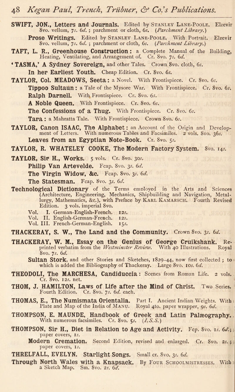 SWIFT, JON., Letters and Journals. Edited by Stanley Lane-Poole. Elzevir 8vo. vellum, 7^. 6^. ; parchment or cloth, 6s. {Parchment Library.) Prose Writings. Edited by Stanley Lane-Poole. With Portrait. Elzevir 8vo. vellum, Js. 6d. ; parchment or cloth, 6s. (Parchment Library.) TAFT, L. R., Greenhouse Construction: a Complete Manual of the Building, Heating, Ventilating, and Arrangement of. Cr. 8vo. Js. 6d. * TASMA,’ A Sydney Sovereign, and other Tales. Crown 8vo. cloth, 6s. In her Earliest Youth. Cheap Edition. Cr. 8vo. 6s. TAYLOR, Col. MEADOWS, Seeta: a Novel. With Frontispiece. Cr. 8vo. 6s. Tippoo Sultaun : a Tale of the Mysore War. With Frontispiece. Cr. 8vo. 6s. Ralph Darnell. With Frontispiece. Cr. 8vo. 6s. A Noble Queen. With Frontispiece. Cr. 8vo. 6s. The Confessions Of a Thug. With Frontispiece. Cr. 8vo. 6s. Tara: a Mahratta Tale. With Frontispiece. Crown 8vo. 6s. TAYLOR, Canon ISAAC, The Alphabet: an Account of the Origin and Develop- ment of Letters. With numerous Tables and Facsimiles. 2 vols. 8vo. 36^. Leaves from an Egyptian Note-Book. Cr. 8vo. 5*. TAYLOR, R. WHATELEY COOKE, The Modern Factory System. 8vo. 14* TAYLOR, Sir H., Works. 5 vols. Cr. 8vo. 30J-. Philip Van Artevelde. Fcap. 8vo. 3*. 6d. The Virgin Widow, &e. Fcap. 8vo. 3s. 6d. The Statesman. Fcap. 8vo. 3*. 6d. Technological Dictionary of the Terms employed in the Arts and Sciences (Architecture, Engineering, Mechanics, Shipbuilding and Navigation, Metal- lurgy, Mathematics, &c.), with Preface by Karl Kamarsch. Fourth Revised Edition. 3 vols. imperial 8vo. Vol. I. German-English-French. 12s. Vol. II. English-German-French. 12s. Vol. III. French-German-English. 15^. THACKERAY, S. W., The Land and the Community. Crown 8vo. 3*. 6d. THACKERAY, W. M., Essay on the Genius of George Cruikshank. Re- printed verbatim from the Westminster Review. With 40 Illustrations. Royal 8vo. Js. 6d. Sultan Stork, and other Stories and Sketches, 1829-44, now first collected ; to which is added the Bibliography of Thackeray. Large 8vo. ioj. 6d. THEODOLI, The MARCHESA, Candidueeia : Scenes from Roman Life. 2 vols. Cr. 8vo. 12s. net. THOM, J. HAMILTON, Laws of Life after the Mind of Christ. Two Series. Fourth Edition. Cr. 8vo. Js. 6d. each. THOMAS, E., The Numismata Orientalia. Part I. Ancient Indian Weights. With Plate and Map of the India of Manu. Royal 4to. paper wrapper, 9^. 6d. THOMPSON, E. MAUNDE, Handbook of Greek and Latin Palaeography. With numerous facsimiles. Cr. 8vo. 5^. (/. S. S.) THOMPSON, Sir H., Diet in Relation to Age and Activity. Fcp. 8vo. is. 6dr; paper covers, is. Modern Cremation. Second Edition, revised and enlarged. Cr. 8vo. 2s. ; paper covers, ix. THRELFALL, EVELYN. Starlight Songs. Small cr. 8vo. 3s. 6d. Through North Wales with a Knapsack. By Four Schoolmistresses. With a Sketch Map. Sm. 8vo. 2s. 6d.