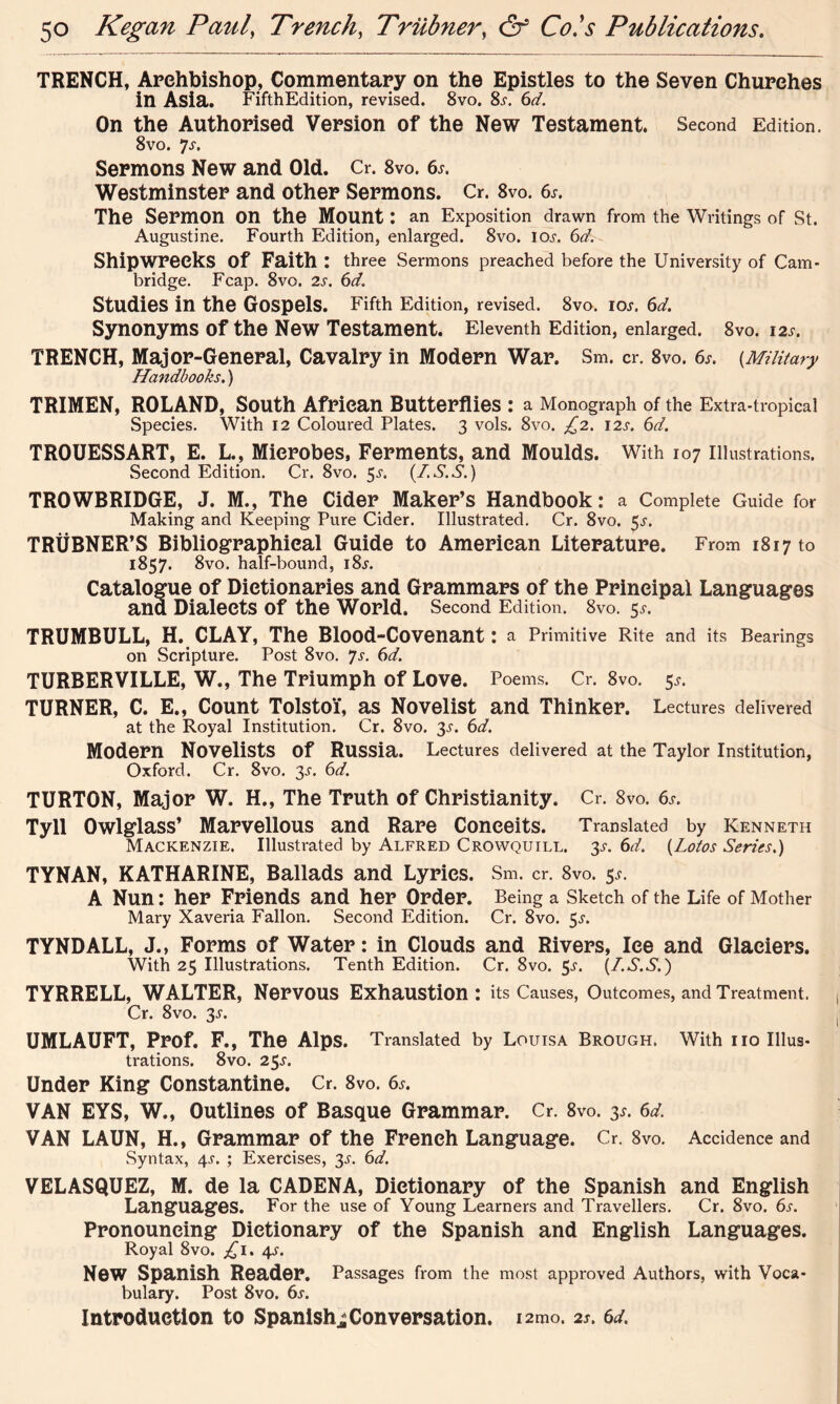 TRENCH, Arehbishop, Commentary on the Epistles to the Seven Churches in Asia. FifthEdition, revised, 8vo. 8x. 6^. On the Authorised Version of the New Testament. Second Edition. 8vo. 7s. Sermons New and Old. O. 8vo. 6*. Westminster and other Sermons. Cr. 8vo. 6^. The Sermon on the Mount : an Exposition drawn from the Writings of St. Augustine. Fourth Edition, enlarged. 8vo. ioj. 6d. Shipwrecks of Faith : three Sermons preached before the University of Cam- bridge. Fcap. 8vo. 2s. 6d Studies in the Gospels. Fifth Edition, revised. 8vo. iou 6d. Synonyms of the New Testament. Eleventh Edition, enlarged. 8vo. 12s. TRENCH, Major-General, Cavalry in Modern War. Sm. cr. 8vo. 6s. (Military Handbooks.) TRIMEN, ROLAND, South African Butterflies : a Monograph of the Extra-tropical Species. With 12 Coloured Plates. 3 vols. 8vo. £2. 12s. 6d. TROUESSART, E. L., Microbes, Ferments, and Moulds. With 107 illustrations. Second Edition. Cr. 8vo. 3s. (IS.S.) TROWBRIDGE, J. M., The Cider Maker’s Handbook: a Complete Guide for Making and Keeping Pure Cider. Illustrated. Cr. 8vo. $s. TRUBNER’S Bibliographical Guide to American Literature. From 1817 to 1857. 8vo. half-bound, i8j. Catalogue of Dictionaries and Grammars of the Principal Languages and Dialects of the World. Second Edition. 8vo. 5s. TRUMBULL, H. CLAY, The Blood-Covenant: a Primitive Rite and its Bearings on Scripture. Post 8vo. Js. 6d. TURBERVILLE, W., The Triumph of Love. Poems. Cr. 8vo. 5*. TURNER, C. E., Count Tolstoi, as Novelist and Thinker. Lectures delivered at the Royal Institution. Cr. 8vo. 3s. 6d. Modern Novelists Of Russia. Lectures delivered at the Taylor Institution, Oxford. Cr. 8vo. 3s. 6d. TURTON, Major W. H., The Truth of Christianity. Cr. 8vo. 6s. Tyll Owlglass’ Marvellous and Rare Conceits. Translated by Kenneth Mackenzie. Illustrated by Alfred Crowquill. 3s. 6d. (Lotos Series.) TYNAN, KATHARINE, Ballads and Lyrics. Sm. cr. 8vo. 5^. A Nun: her Friends and her Order. Being a Sketch of the Life of Mother Mary Xaveria Fallon. Second Edition. Cr. 8vo. 5.L TYNDALL, J., Forms of Water: in Clouds and Rivers, Ice and Glaciers. With 25 Illustrations. Tenth Edition. Cr. 8vo. 5^. (I.S.S.) TYRRELL, WALTER, Nervous Exhaustion : its Causes, Outcomes, and Treatment. Cr. 8vo. 3^. UMLAUFT, Prof. F., The Alps. Translated by Louisa Brough. With no Illus- trations. 8vo. 23s. Under King Constantine. Cr. 8vo. 6s. VAN EYS, W., Outlines of Basque Grammar. Cr. 8vo. 3s. 6d. VAN LAUN, H., Grammar of the French Language. Cr. 8vo. Accidence and Syntax, 4^. ; Exercises, 3-r. 6d. VELASQUEZ, M. de la CADENA, Dictionary of the Spanish and English Languages. For the use of Young Learners and Travellers. Cr. 8vo. 6s. Pronouncing Dictionary of the Spanish and English Languages. Royal 8vo. £1. 4^. New Spanish Reader. Passages from the most approved Authors, with Voca- bulary. Post 8vo. 6s. Introduction to Spanish^Conversation. i2mo. 2s. 6d.