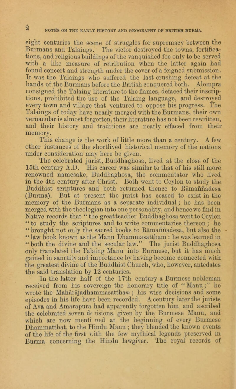 NOTES ON THE EARLY HISTORY AND GEOGRAPHY OF BRITISH BURMA. eight centuries the scene of struggles for supremacy between the Burmans and Takings. The victor destroyed the towns, fortifica- tions, and religious buildings of the vanquished foe only to be served with a like measure of retribution when the latter again had found concert and strength under the cover of a feigned submission. It was the Takings who suffered the last crushing defeat at the hands of the Burmans before the British conquered both. Alompra consigned the Taking literature to the flames, defaced their inscrip- tions, prohibited the use of the Taking language, and destroyed every town and village that ventured to oppose his progress. The Takings of today have nearly merged with the Burmans, their own vernacular is almost forgotten, their literature has not been rewritten, and their history and traditions are nearly effaced from their memory. This change is the work of little more than a century. A few other instances of the shortlived historical memory of the nations under consideration may here be given. The celebrated jurist, Buddliaghosa, lived at the close of the 15th century A.I). His career was similar to that of his still more renowned namesake, Buddliaghosa, the commentator who lived in the 4th century after Christ. Both went to Ceylon to study the Buddhist scriptures and both returned thence to Ramannadesa (Burma). But at present the jurist has ceased to exist in the memory of the Burmans as a separate individual; he has been merged with the theologian into one personality, and hence we find in Native records that ‘‘the greatteaclier Buddliaghosa went to Ceylon “to study the scriptures and to write commentaries thereon; he “ brought not only the sacred books to Ramannadesa, but also the * “ law book known as the Manu Dhammasattham : he was learned in “ both the divine and the secular law.” The jurist Buddliaghosa only translated the Taking Manu into Burmese, but it has much gained in sanctity and importance by having become connected with the greatest divine of the Buddhist Church, who, however, antedates the said translation by 12 centuries. In the latter half of the 17th century a Burmese nobleman received from his sovereign the honorary title of “Manu;” he wrote the Maharajadhammasatthaw; his wise decisions and some episodes in his life have been recorded. A century later the jurists of Ava and Amarapura had apparently forgotten him and ascribed the celebrated seven d( lisions. given by the Burmese Manu, and which are now menli ned at the beginning of every Burmese Dhammatthat, to the Hindu Manu; they blended the known events of the life of the first Vvith the few mythical legends preserved in Burma concerning the Hindu lawgiver. The royal records of