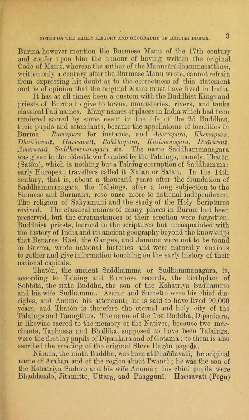 Burma however mention the Burmese Manu of the 17th century and confer upon him the honour of having written the original Code of Manu, whereas the author of the Manusaradhammasattham, written only a century after the Burmese Manu wrote, cannot refrain from expressing his doubt as to the correctness of this statement and is of opinion that the original Manu must have lived in India. It has at all times been a custom with the Buddhist Kings and priests of Burma to give to towns, monasteries, rivers, and tanks classical Pali names. Many names of places in India which had been rendered sacred by some event in the life of the 25 Buddhas, their pupils and attendants, became the appellations of localities in Burma. Ramapura for instance, and Amarapurci, Khemcipura, Dhanuavati, Hamsavatl, Rakkhapura, Kusimanagara, Dvaravatl, Amaravati, Saddhammanagara, &c. The name Saddhammanagara was given to the oldest town founded by the Talaings, namely, Thaton (Saton), which is nothing but a Taking corruption of Saddhamma: early European travellers called it Xatan or Satan. In the 14th century, that is, about a thousand years after the foundation of Saddhammanagara, the Talaings, after a long subjection to the Siamese and Burmans, rose once more to national independence. The religion of Sakyamuni and the study of the Holy Scriptures revived. The classical names of many places in Burma had been preserved, but the circumstances of their erection were forgotten. Buddhist priests, learned in the scriptures but unacquainted with the history of India and its ancient geography beyond the knowledge that Benares, Kasi, the Ganges, and Jamuna were not to be found in Burma, wrote national histories and were naturally anxious to gather and give information touching on the early history of their national capitals. Thaton, the ancient Saddhamma or Sudhammanagara, is, according to Taking and Burmese records, the birthplace of Sobhita, the sixth Buddha, the son of the Kshatriya Sudhammo and his wife Sudhamma. Asamo and Sumetto were his chief dis- ciples, and Anumo his attendant; he is said to have lived 90,000 years, and Thaton is therefore the eternal and holy city of the Takings and Taungthus. The name of the first Buddha, Dlpankara, is likewise sacred to the memory of the Natives, because two mer- chants, Taphussa and Bhallika, supposed to have been Takings, were the first lay pupils of Dlpankara and of Gotama : to them is also ascribed the erecting of the original Shwe Dagon pagoda. Narada, the ninth Buddha, was born atDhanhavati, the original name of Arakan and of the region about Twante ; he was the son of the Kshatriya Sudevo and his wife Anoma; his chief pupils were Bhaddasalo, Jitamitto, Uttara, and Pliagguni. Ha?«savati (Pegu)