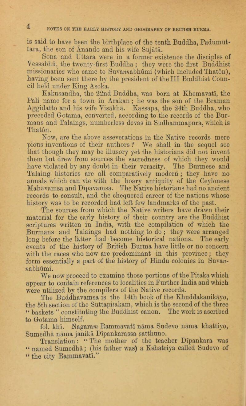 NOTES ON THE EARLY HISTORY AND GEOGRAPHY OF BRITISH BURMA. is said to have been the birthplace of the tenth Buddha, Padumut- tara, the son of Anando and his wife Sujata. Sona and Uttara were in a former existence the disciples of Vessabhu, the twenty-first Buddha ; they were the first Buddhist missionaries who came to Suvaw/abhumi (which included Thaton), having been sent there by the president of the III Buddhist Coun- cil held under King Asoka. Kakusandha, the 22nd Buddha, was born at Khemavati, the Pali name for a town in Arakan; he was the son of the Braman Aggidatto and his wife Visakha. Kassapa, the 24th Buddha, who preceded Gotama, converted, according to the records of the Bur- mans and Talaings, numberless devas in Sudhammapura, which is Thaton. Now, are the above asseverations in the Native records mere pious inventions of their authors ? We shall in the sequel see that though they may be illusory yet the historians did not invent them but drew from sources the sacredness of which they would have violated by any doubt in their veracity. The Burmese and Taking histories are all comparatively modern; they have no annals which can vie with the hoary antiquity of the Cejdonese Mahavamsa and Dipavamsa. The Native historians had no ancient records to consult, and the chequered career of the nations whose history was to be recorded had left few landmarks of the past. The sources from which the Native writers have drawn their material for the early history of their country are the Buddhist scriptures written in India, with the compilation of which the Burmans and Talaings had nothing to do ; they were arranged long before the latter had -become historical nations. The early events of the history of British Burma have little or no concern with the races who now are predominant in this province; they form essentially a part of the history of Hindu colonies in Suva/t- ?zabhiimi. We now proceed to examine those portions of the Pitaka which appear to contain references to localities in Further India and which wrere utilized by the compilers of the Native records. The Buddhavamsa is the 14th book of the Kliuddakanikayo, the 5th section of the Suttaphakam, which is the second of the three “ baskets  constituting the Buddhist canon. The work is ascribed to Gotama himself. fol. khi. Nagaram Bammavati nama Sudevo nama khattiyo, Sumedlni nama janika Dipankarassa satthuno. Translation: “The mother of the teacher Dlpankara was “ named Sumedha; (his father was) a Kshatriya called Sudevo of “ the city Piammavatl.”