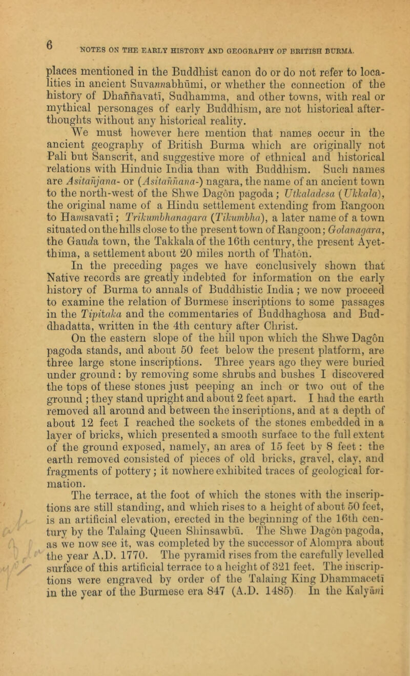 NOTES ON THE EARLY HISTORY AND GEOGRAPHY OF BRITISH BURMA. places mentioned in the Buddhist canon do or do not refer to loca- lities in ancient Suvamiabhumi, or whether the connection of the history of Dhahnavati, Sudharuma, and other towns, with real or mythical personages of early Buddhism, are not historical after- thoughts without any historical reality. We must however here mention that names occur in the ancient geography of British Burma which are originally not Pali but Sanscrit, and suggestive more of ethnical and historical relations with Hinduic India than with Buddhism. Such names are Asitahjana- or (Asitahnanci-) nagara, the name of an ancient town to the north-west of the Sliwe Dagon pagoda; Utkaladesa (Ukkala), the original name of a Hindu settlement extending from Rangoon to Hawsavati; Trikumbhanagara (Tikumbha), a later name of a town situated on the hills close to the present town of Rangoon; Golanagara, the Gauda town, the Takkalaof the 16th century, the present Ayet- thima, a settlement about 20 miles north of Thaton. In the preceding pages we have conclusively shown that Native records are greatly indebted for information on the early history of Burma to annals of Buddhistic India ; we now proceed to examine the relation of Burmese inscriptions to some passages in the Tipitcika and the commentaries of Buddhaghosa and Bud- dhadatta, written in the 4th century after Christ. On the eastern slope of the hill upon which the Sliwe Dagon pagoda stands, and about 50 feet below the present platform, are three large stone inscriptions. Three years ago they were buried under ground: by removing some shrubs and bushes I discovered the tops of these stones just peeping an inch or two out of the ground ; they stand upright and about 2 feet apart. I had the earth removed all around and between the inscriptions, and at a depth of about 12 feet I reached the sockets of the stones embedded in a layer of bricks, which presented a smooth surface to the full extent of the ground exposed, namely, an area of 15 feet by 8 feet: the earth removed consisted of pieces of old bricks, gravel, clay, and fragments of pottery; it nowhere exhibited traces of geological for- mation. The terrace, at the foot of which the stones with the inscrip- tions are still standing, and which rises to a height of about 50 feet, is an artificial elevation, erected in the beginning of the 16th cen- tury by the Talaing Queen Sliinsawbu. The Shwe Dagon pagoda, as we now see it, was completed by the successor of Alompra about the year A.I). 1770. The pyramid rises from the carefully levelled surface of this artificial terrace to a height of 321 feet. The inscrip- tions were engraved by order of the Talaing King Dhammaceti in the year of the Burmese era 847 (A.D. 1485) In the Kalya/d