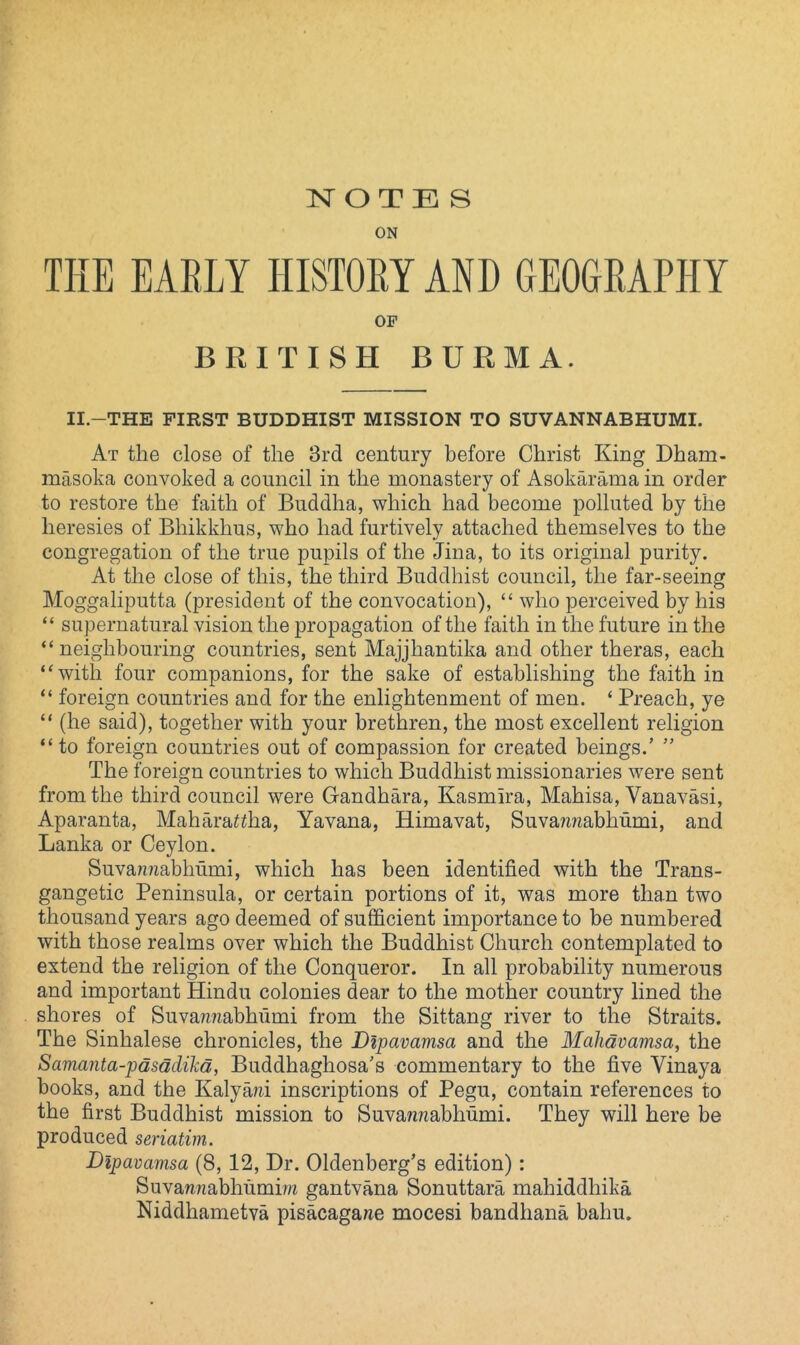 ON THE EARLY HISTORY AND GEOGRAPHY OP BRITISH BURMA. II-THE FIRST BUDDHIST MISSION TO SUVANNABHUMI. At the close of the 3rd century before Christ King Dham- masoka convoked a council in the monastery of Asokarama in order to restore the faith of Buddha, which had become polluted by the heresies of Bliikkhus, who had furtively attached themselves to the congregation of the true pupils of the Jina, to its original purity. At the close of this, the third Buddhist council, the far-seeing Moggaliputta (president of the convocation), “ who perceived by his “ supernatural vision the propagation of the faith in the future in the “ neighbouring countries, sent Majjhantika and other theras, each “with four companions, for the sake of establishing the faith in “ foreign countries and for the enlightenment of men. ‘ Preach, ye “ (he said), together with your brethren, the most excellent religion “to foreign countries out of compassion for created beings.’ ” The foreign countries to which Buddhist missionaries were sent from the third council were Gandhara, Kasmira, Mahisa, Vanavasi, Aparanta, Mahara^ha, Yavana, Himavat, Suva?z?zabhumi, and Lanka or Ceylon. Suvawiabhumi, which has been identified with the Trans- gangetic Peninsula, or certain portions of it, was more than two thousand years ago deemed of sufficient importance to be numbered with those realms over which the Buddhist Church contemplated to extend the religion of the Conqueror. In all probability numerous and important Hindu colonies dear to the mother country lined the shores of Suvazzzzabhumi from the Sit-tang river to the Straits. The Sinhalese chronicles, the Dipavamsa and the Malidvamsa, the Samanta-pdsdclikd, Buddhaghosa’s commentary to the five Vinaya books, and the Kalya/zi inscriptions of Pegu, contain references to the first Buddhist mission to Suvazzzzabliumi. They will here be produced seriatim. Dipavamsa (8, 12, Dr. Oldenberg’s edition) : Suvamzabhumiw gantvana Sonuttara mahiddhika Niddhametva pisacagazze mocesi bandhana balm.