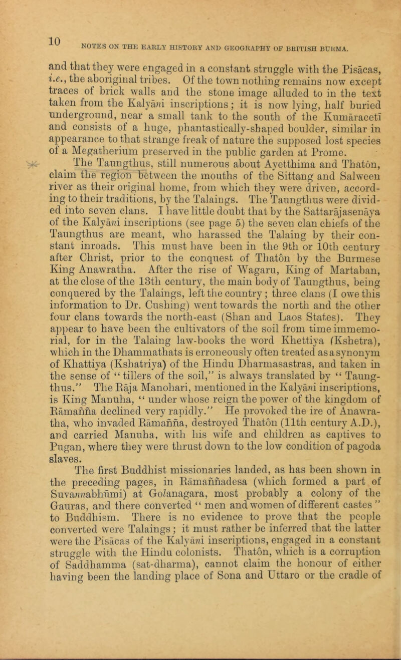 NOTES ON THE EARLY HISTORY AND GEOGRAPHY OF BRITISH BURMA. and that they were engaged in a constant struggle with the Pisacas, i.e., the aboriginal tribes. Of the town nothing remains now except traces of brick walls and the stone image alluded to in the text taken from the Kalya??i inscriptions; it is now lying, half buried underground, near a small tank to the south of the Kumaraceti and consists ot a huge, phantastically-shaped boulder, similar in appearance to that strange freak of nature the supposed lost species ol a Megatherium preserved in the public garden at Prome. The Taungtlius, still numerous about Ayetthima and Thaton, claim the region between the mouths of the Sittang and Salween river as their original home, from which they were driven, accord- ing to their traditions, by the Takings. The Taungtlius were divid- ed into seven clans. I have little doubt that by the Sattarajasenaya of the Kalyani inscriptions (see page 5) the seven clan chiefs of tiie Taungtlius are meant, who harassed the Tabling by their con- stant inroads. This must have been in the 9th or 10th century after Christ, prior to the conquest of Thaton by the Burmese King Anawratha. After the rise of Wagaru, King of Martaban, at the close of the 13th century, the main body of Taungthus, being conquered by the Takings, left the country; three clans (I owe this information to Dr. Cushing) went towards the north and the other four clans towards the north-east (Shan and Laos States). They appear to have been the cultivators of the soil from time immemo- rial, for in the Taking law-books the word Khettiya (Kshetra), which in the Dliammathats is erroneously often treated as a synonym of Khattiya (Kshatriya) of the Hindu Dliarmasastras, and taken in the sense of “tillers of the soil,” is always translated by “ Taung- thus. ” The Raja Manohari, mentioned in the Kalyam inscriptions, is King Mantiha, “ under whose reign the power of the kingdom of Ramahna declined very rapidly.” He provoked the ire of Anawra- tha, who invaded Ramahna, destroyed Thaton (11th century A.D.), and carried Manuha, with his wife and children as captives to Pugan, where they were thrust down to the low condition of pagoda slaves. The first Buddhist missionaries landed, as has been shown in the preceding pages, in Ramannadesa (which formed a part of Suva/mabhiimi) at Go/anagara, most probably a colony of the Gauras, and there converted “ men and women of different castes” to Buddhism. There is no evidence to prove that the people converted were Takings ; it must rather be inferred that the latter were the Pisacas of the Kalya??! inscriptions, engaged in a constant struggle with the Hindu colonists. Thaton, which is a corruption of Saddhamma (sat-dharma), cannot claim the honour of either having been the landing place of Sona and Uttaro or the cradle of