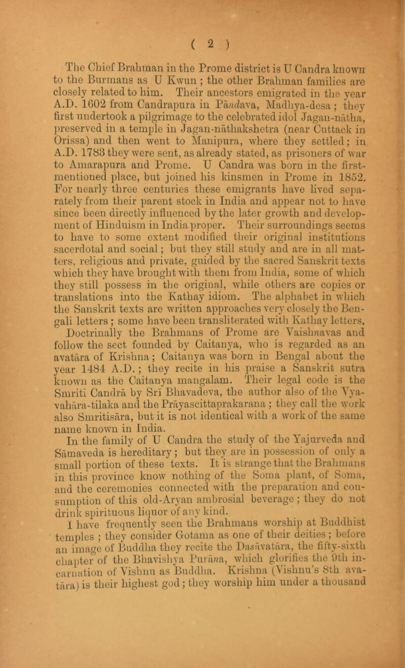 The Chief Brahman in the Prome district is U Candra known to the Burmans as U Kwun ; the other Brahman families are closely related to him. Their ancestors emigrated in the year A.D. 1G02 from Candrapura in Pa/idava, Madhya-desa; they first undertook a pilgrimage to the celebrated idol Jagan-nfitha, preserved in a temple in Jagan-nathakshetra (near Cuttack in Orissa) and then went to Manipura, where they settled; in A.D. 1783 they were sent, as already stated, as prisoners of war to Amarapura and Prome. U Candra was born in the first- mentioned place, but joined his kinsmen in Prome in 1852. For nearly three centuries these emigrants have lived sepa- rately from their parent stock in India and appear not to have since been directly influenced by the later growth and develop- ment of Hinduism in India proper. Their surroundings seems to have to some extent modified their original institutions sacerdotal and social; but they still study and are in all mat- ters, religious and private, guided by the sacred Sanskrit texts which they have brought with them from India, some of which they still possess in the original, while others are copies or translations into the Kathay idiom. The alphabet in which the Sanskrit texts are written approaches very closely the Ben- gali letters ; some have been transliterated with Kathay letters. Doctrinally the Brahmans of Prome are Vaishaavas and follow the sect founded by Caitanya, who is regarded as an avatara of Krishna; Caitanya wTas born in Bengal about the year 1484 A.D. ; they recite in his praise a Sanskrit sutra known as the Caitanya mangalam. Their legal code is the Smriti Candra by Sri Bliavadeva, the author also of the Vya- vahara-tilaka and the Prayascittaprakarana ; they call the work also Smritisara, but it is not identical with a work of the same name known in India. In the family of U Candra the study of the Yajurveda and Samaveda is hereditary; but they are in possession of only a small portion of these texts. It is strange that the Brahmans in this province know nothing of the Soma plant, of Soma, and the ceremonies connected with the preparation and con- sumption of this old-Aryan ambrosial beverage; they do not drink spirituous liquor of any kind. I have frequently seen the Brahmans worship at Buddhist temples ; they consider Gotama as one of their deities; before an image of Buddha they recite the Das avatara, the fifty-sixth chapter5of the Bhavishya Purana, which glorifies the Oth in- carnation of Vishnu as Buddha. Krishna (Vishnu’s 8th ava- tara) is their highest god; they worship him under a thousand