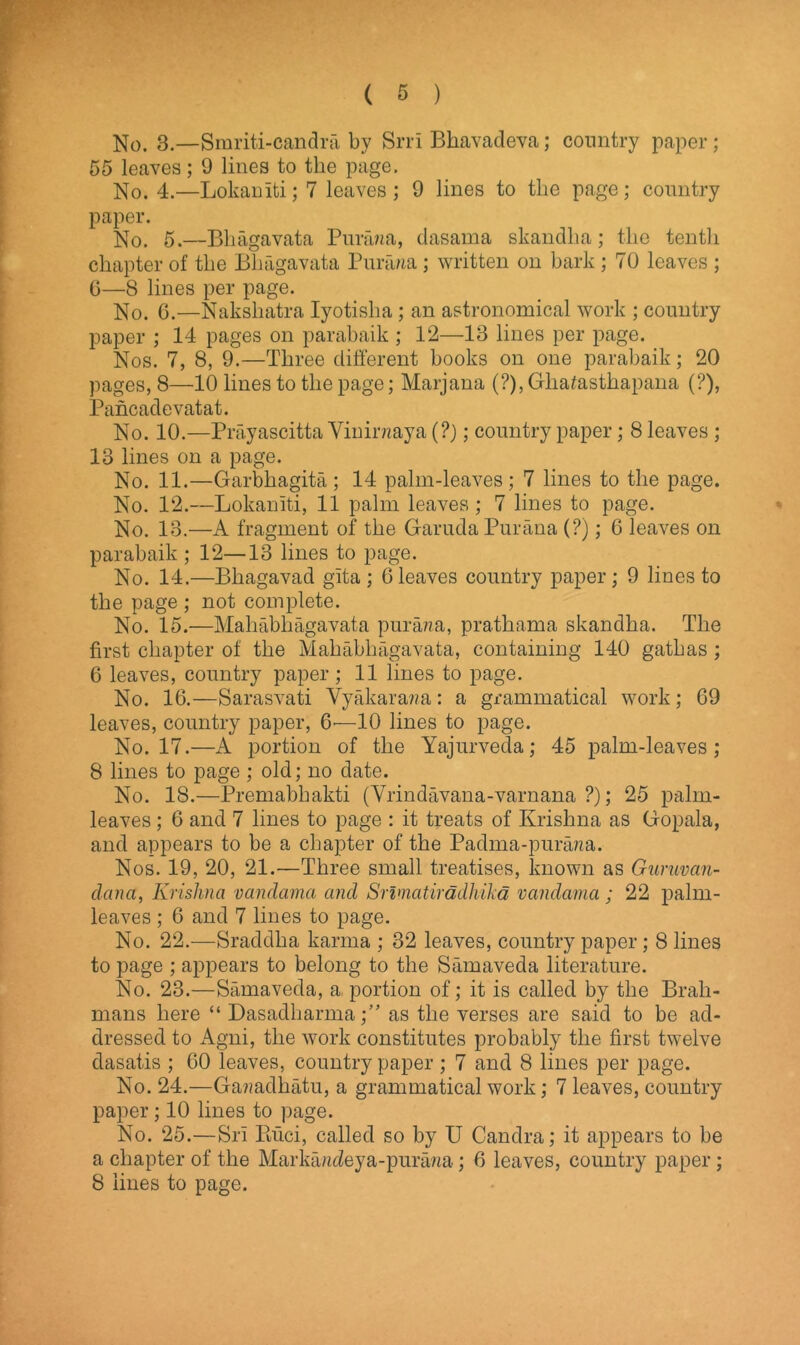 No. 3.—Smriti-candra by Srri Bhavadeva; country paper; 55 leaves; 9 lines to the page. No. 4.—Lokainti; 7 leaves; 9 lines to the page; country paper. No. 5.—Bhagavata Parana, dasama skandha; the tenth chapter of the Bliagavata Purawa; written on bark ; 70 leaves ; 6—8 lines per page. No. 6.—Nakshatra Iyotisha; an astronomical work ; country paper ; 14 pages on parabaik ; 12—13 lines per page. Nos. 7, 8, 9.—Three different books on one parabaik; 20 pages, 8—10 lines to the page; Marjana (?), Gliafasthapana (?), Pancadevatat. No. 10.—Prayascitta Vinirnaya (?); country paper; 8 leaves ; 13 lines on a page. No. 11.—Garbhagita; 14 palm-leaves; 7 lines to the page. No. 12.—Lokainti, 11 palm leaves; 7 lines to page. No. 13.—A fragment of the Garuda Purana (?); G leaves on parabaik ; 12—13 lines to page. No. 14.—Bhagavad gita ; Gleaves country paper; 9 lines to the page ; not complete. No. 15.—Mahabliagavata pur ana, prathama skandha. The first chapter of the Mahabliagavata, containing 140 gathas ; 6 leaves, country paper ; 11 lines to page. No. 1G.—Sarasvati Yyakarana: a grammatical work; 69 leaves, country paper, —10 lines to page. No. 17.—A portion of the Yajurveda; 45 palm-leaves; 8 lines to page ; old; no date. No. 18.—Premabhakti (Vrindavana-varnana ?); 25 palm- leaves ; 6 and 7 lines to page : it treats of Krishna as Gopala, and appears to be a chapter of the Padma-purana. Nos. 19, 20, 21.—Three small treatises, known as Guruvan- danci, Krishna vandamci and Srlmatiradhika vandamci; 22 palm- leaves ; 6 and 7 lines to page. No. 22.—Sraddha karma ; 32 leaves, country paper; 8 lines to page ; appears to belong to the Samaveda literature. No. 23.—Samaveda, a. portion of; it is called by the Brah- mans here “ Dasadharma;” as the verses are said to be ad- dressed to Agni, the work constitutes probably the first twelve dasatis ; 60 leaves, country paper ; 7 and 8 lines per page. No. 24.—Ga??adhatu, a grammatical work; 7 leaves, country paper ; 10 lines to page. No. 25.—Sri Buci, called so by U Candra; it appears to be a chapter of the Markajideya-purawa; G leaves, country paper; 8 lines to page.