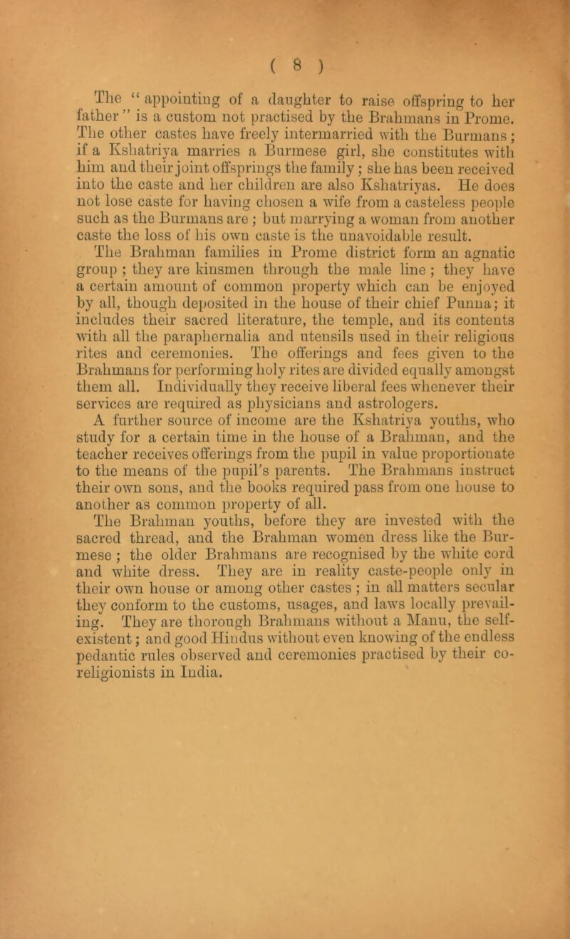 The “ appointing of a daughter to raise offspring to her father” is a custom not practised by the Brahmans in Prome. The other castes have freely intermarried with the Burmans; if a Ksliatriya marries a Burmese girl, she constitutes with him and their joint offsprings the family; she has been received into the caste and her children are also Kshatriyas. He does not lose caste for having chosen a wife from a casteless people such as the Burmans are ; but marrying a woman from another caste the loss of his own caste is the unavoidable result. The Brahman families in Prome district form an agnatic group ; they are kinsmen through the male line ; they have a certain amount of common property which can be enjoyed by all, though deposited in the house of their chief Punna; it includes their sacred literature, the temple, and its contents with all the paraphernalia and utensils used in their religious rites and ceremonies. The offerings and fees given to the Brahmans for performing holy rites are divided equally amongst them all. Individually they receive liberal fees whenever their services are required as physicians and astrologers. A further source of income are the Ksliatriya youths, who study for a certain time in the house of a Brahman, and the teacher receives offerings from the pupil in value proportionate to the means of the pupil’s parents. The Brahmans instruct their own sons, and the books required pass from one house to another as common property of all. The Brahman youths, before they are invested with the sacred thread, and the Brahman women dress like the Bur- mese ; the older Brahmans are recognised by the white cord and white dress. They are in reality caste-people only in their own house or among other castes; in all matters secular they conform to the customs, usages, and laws locally prevail- ing. They are thorough Brahmans without a Mann, the self- existent ; and good Hindus without even knowing of the endless pedantic rules observed and ceremonies practised by their co- religionists in India.