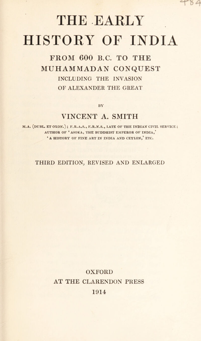 THE EARLY HISTORY OF INDIA FROM 600 B.C. TO THE MUHAMMADAN CONQUEST INCLUDING THE INVASION OF ALEXANDER THE GREAT BY VINCENT A. SMITH M.A. (DUEL. ET OXON.) ; F.R.A.S., F.R.N.S., LATE OF THE INDIAN CIVIL SERVICE; AUTHOR OF ‘ ASOKA, THE BUDDHIST EMPEROR OF INDIA,’ ‘ A HISTORY OF FINE ART IN INDIA AND CEYLON,’ ETC. THIRD EDITION, REVISED AND ENLARGED OXFORD AT THE CLARENDON P1IESS 1914