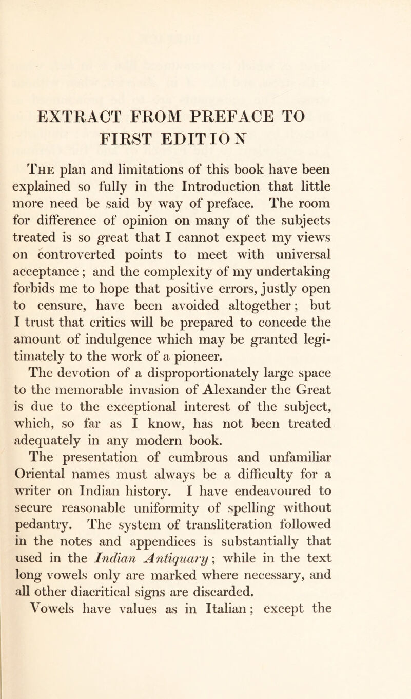 EXTRACT FROM PREFACE TO FIRST EDIT 10 X The plan and limitations of this book have been explained so fully in the Introduction that little more need be said by way of preface. The room for difference of opinion on many of the subjects treated is so great that I cannot expect my views on controverted points to meet with universal acceptance ; and the complexity of my undertaking forbids me to hope that positive errors, justly open to censure, have been avoided altogether; but I trust that critics will be prepared to concede the amount of indulgence which may be granted legi- timately to the work of a pioneer. The devotion of a disproportionately large space to the memorable invasion of Alexander the Great is due to the exceptional interest of the subject, which, so far as I know, has not been treated adequately in any modern book. The presentation of cumbrous and unfamiliar Oriental names must always be a difficulty for a writer on Indian history. I have endeavoured to secure reasonable uniformity of spelling without pedantry. The system of transliteration followed in the notes and appendices is substantially that used in the Indian Antiquary; while in the text long vowels only are marked where necessary, and all other diacritical signs are discarded. Vowels have values as in Italian; except the