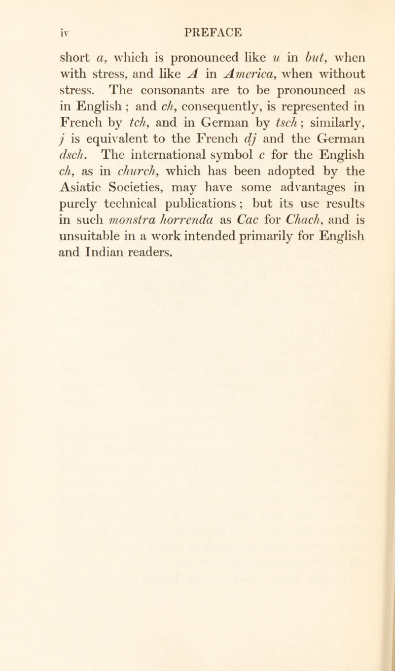 short a, which is pronounced like u in but, when with stress, and like A in America, when without stress. The consonants are to be pronounced as in English ; and ch, consequently, is represented in French by tchf and in German by tsch; similarly, j is equivalent to the French dj and the German dsc/i. The international symbol c for the English ch, as in church, which has been adopted by the Asiatic Societies, may have some advantages in purely technical publications ; but its use results in such monstra liorrenda as Cac for Chach, and is unsuitable in a work intended primarily for English and Indian readers.