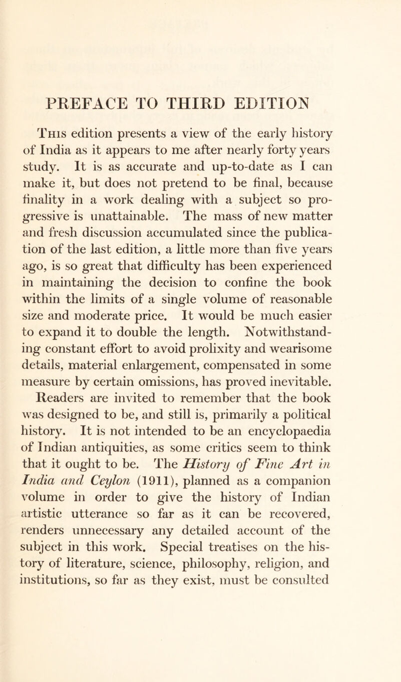 PREFACE TO THIRD EDITION This edition presents a view of the early history of India as it appears to me after nearly forty years study. It is as accurate and up-to-date as I can make it, but does not pretend to be final, because finality in a work dealing with a subject so pro- gressive is unattainable. The mass of new matter and fresh discussion accumulated since the publica- tion of the last edition, a little more than five years ago, is so great that difficulty has been experienced in maintaining the decision to confine the book within the limits of a single volume of reasonable size and moderate price. It would be much easier to expand it to double the length. Notwithstand- ing constant effort to avoid prolixity and wearisome details, material enlargement, compensated in some measure by certain omissions, has proved inevitable. Readers are invited to remember that the book was designed to be, and still is, primarily a political history. It is not intended to be an encyclopaedia of Indian antiquities, as some critics seem to think that it ought to be. The History of Fine Art in India and Ceylon (1911), planned as a companion volume in order to give the history of Indian artistic utterance so far as it can be recovered, renders unnecessary any detailed account of the subject in this work. Special treatises on the his- tory of literature, science, philosophy, religion, and institutions, so far as they exist, must be consulted