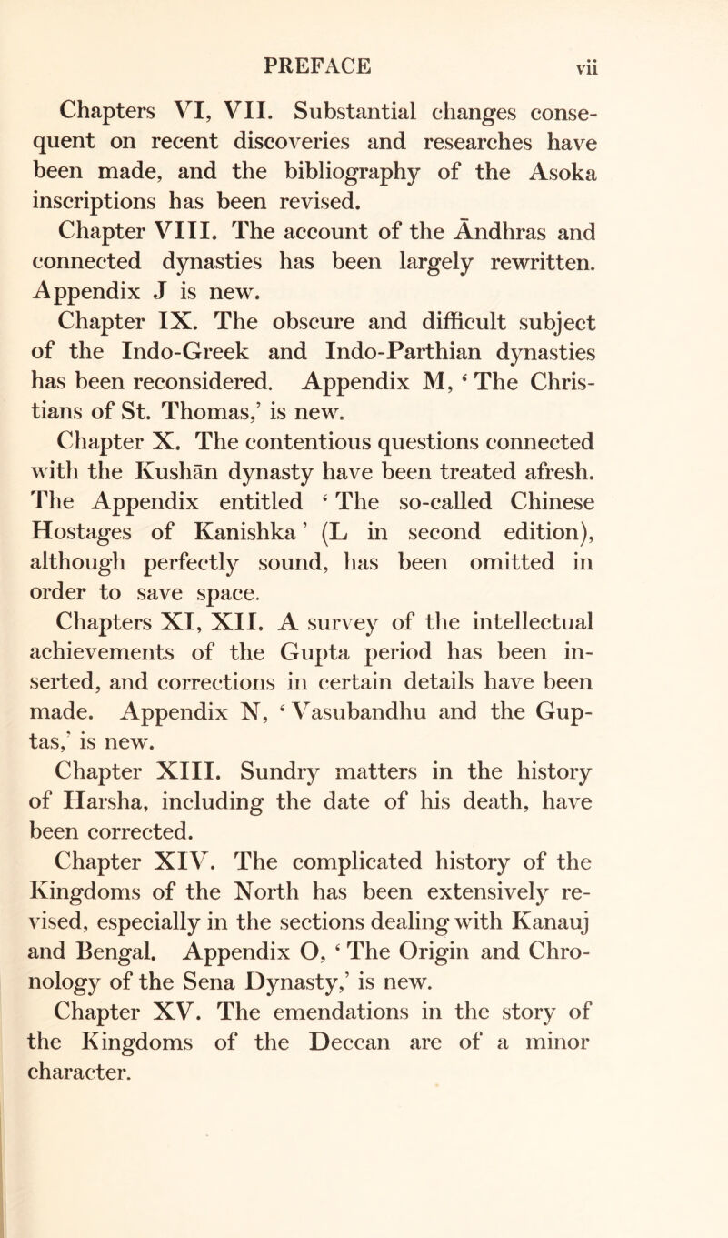 vu Chapters VI, VII. Substantial changes conse- quent on recent discoveries and researches have been made, and the bibliography of the Asoka inscriptions has been revised. Chapter VIII. The account of the Andhras and connected dynasties has been largely rewritten. Appendix J is new. Chapter IX. The obscure and difficult subject of the Indo-Greek and Indo-Parthian dynasties has been reconsidered. Appendix M, 4 The Chris- tians of St. Thomas,’ is new. Chapter X. The contentious questions connected with the Kushan dynasty have been treated afresh. The Appendix entitled 4 The so-called Chinese Hostages of Kanishka ’ (L in second edition), although perfectly sound, has been omitted in order to save space. Chapters XI, XII. A survey of the intellectual achievements of the Gupta period has been in- serted, and corrections in certain details have been made. Appendix N, 4 Vasubandhu and the Gup- tas,' is new. Chapter XIII. Sundry matters in the history of Harsha, including the date of his death, have been corrected. Chapter XIV. The complicated history of the Kingdoms of the North has been extensively re- vised, especially in the sections dealing with Kanauj and Bengal. Appendix O, 4 The Origin and Chro- nology of the Sena Dynasty,’ is new. Chapter XV. The emendations in the story of the Kingdoms of the Deccan are of a minor character.