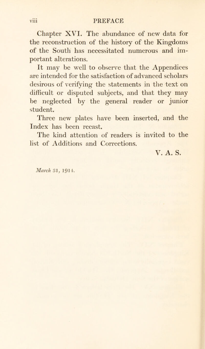 Chapter XVI. The abundance of new data for the reconstruction of the history of the Kingdoms of the South has necessitated numerous and im- portant alterations. It may be well to observe that the Appendices are intended for the satisfaction of advanced scholars desirous of verifying the statements in the text on difficult or disputed subjects, and that they may be neglected by the general reader or junior student. Three new plates have been inserted, and the Index has been recast. The kind attention of readers is invited to the list of Additions and Corrections. V. A. S. March 31, 1914.