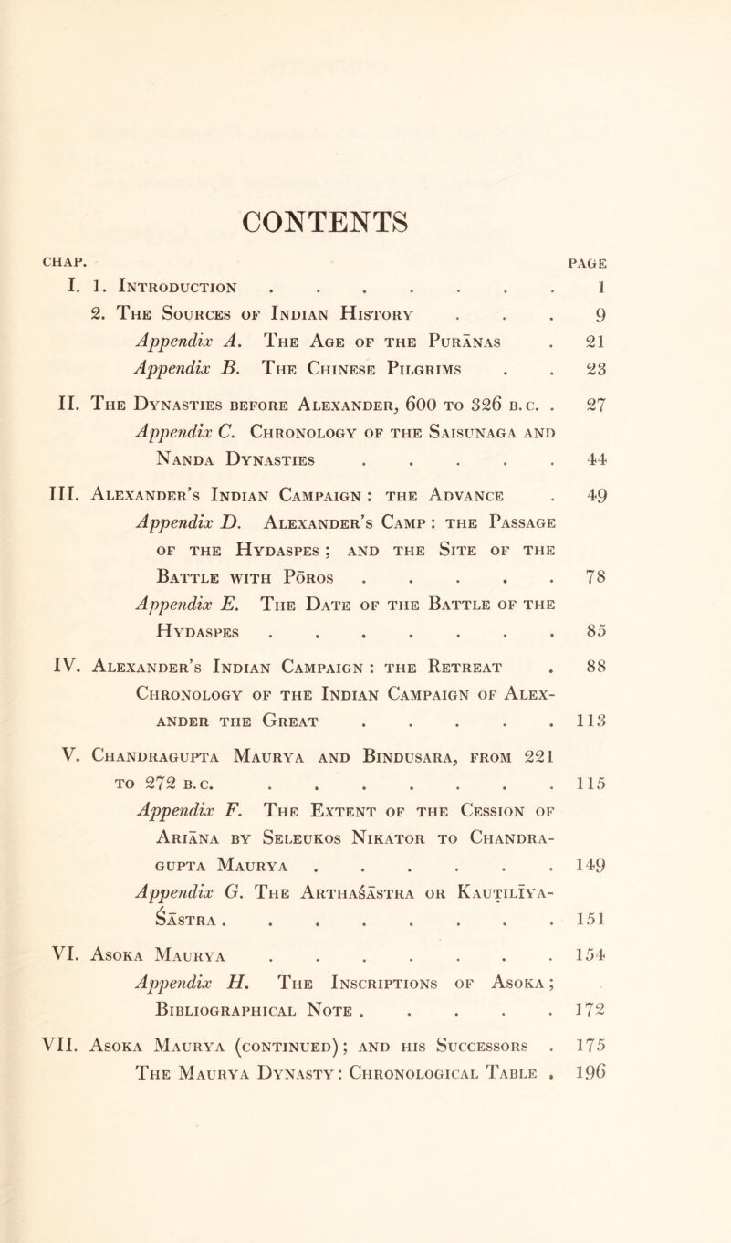CONTENTS CHAP. page I. 1. Introduction ....... 1 2. The Sources of Indian History 9 Appendix A. The Age of the Puranas . 21 Appendix B. The Chinese Pilgrims . . 23 II. The Dynasties before Alexander, 600 to 326 b.c. . 27 Appendix C. Chronology of the Saisunaga and Nanda Dynasties ..... 44 III. Alexander's Indian Campaign : the Advance . 49 Appendix D. Alexander’s Camp : the Passage OF THE HyDASPES ; AND THE SlTE OF THE Battle with Poros . . . . .78 Appendix E. The Date of the Battle of the Hydaspes ....... 85 IV. Alexander’s Indian Campaign : the Retreat . 88 Chronology of the Indian Campaign of Alex- ander the Great . . . . .113 V. Chandragupta Maurya and Bindusara, from 221 to 272 b.c. . . . . . . .115 Appendix F. The Extent of the Cession of Ariana by Seleukos Nikator to Chandra- gupta Maurya . . . . . .149 Appendix G. The Artha^astra or KautilIya- / Sastra . . . . . . . .151 VI. Asoka Maurya . . . . . . .154 Appendix H. The Inscriptions of Asoka ; Bibliographical Note . . . . .172 VII. Asoka Maurya (continued); and his Successors . 175 The Maurya Dynasty : Chronological Table . 196
