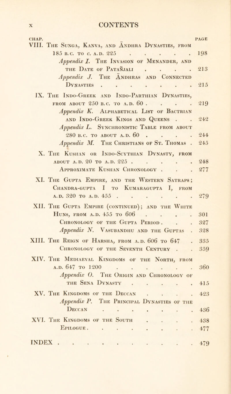 CHAP. VIII. The Sunga, Kanva, and Andhra Dynasties, from 185 b. c. to c. a. d. 225 ..... Appendix I. The Invasion of Menander, and the Date of Patanjali .... Appendix J. The Andhras and Connected Dynasties ....... IX. The Indo-Greek and Indo-Parthian Dynasties, from about 250 b. c. to a. d. 60 . Appendix K. Alphabetical List of Bactrian and Indo-Greek Kings and Queens . Appendix L. Synchronistic Table from about 280 B.C. TO ABOUT A. D. 60 . Appendix M. The Christians of St. Thomas . X. The Kushan or Indo-Scythian Dynasty, from ABOUT A. D. 20 TO A. D. 225 . Approximate Kushan Chronology . XI. The Gupta Empire, and the Western Satraps ; CHANDRA-GUPTA I TO KUMARAGUPTA I, FROM a. d. 320 to a. d. 455 ...... XII. The Gupta Empire (continued) ; and the White Huns, from a.d. 455 to 606 . . . . Chronology of the Gupta Period . Appendix N. Vasubandhu and the Guptas XIII. The Reign of Harsha, from a.d. 606 to 647 Chronology of the Seventh Century . XIV. The Mediaeval Kingdoms of the North, from a.d. 647 to 1200 ...... Appendix O. The Origin and Chronology of the Sena Dynasty . XV. The Kingdoms of the Deccan . Appendix P. The Principal Dynasties of the Deccan ....... XVI. The Kingdoms of the South . Epilogue ........ PAGE 198 213 215 219 242 244 245 248 277 279 301 327 328 335 359 360 415 423 436 438 477 INDEX . 479