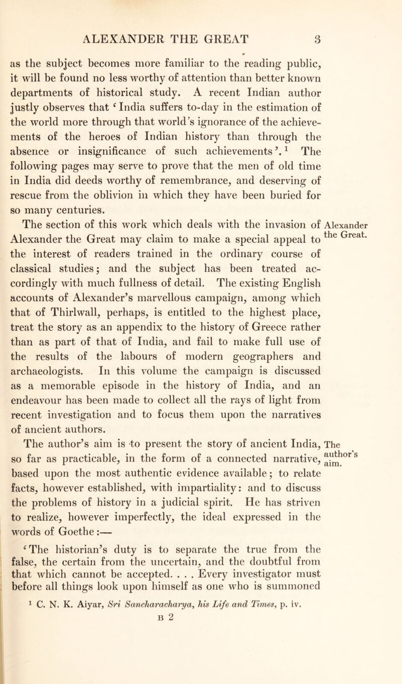 as the subject becomes more familiar to the reading public, it will be found no less worthy of attention than better known departments of historical study. A recent Indian author justly observes that ‘ India suffers to-day in the estimation of the world more through that world’s ignorance of the achieve- ments of the heroes of Indian history than through the absence or insignificance of such achievements 1 The following pages may serve to prove that the men of old time in India did deeds worthy of remembrance, and deserving of rescue from the oblivion in which they have been buried for so many centuries. The section of this work which deals with the invasion of Alexander Alexander the Great may claim to make a special appeal to the ^reat* the interest of readers trained in the ordinary course of classical studies; and the subject has been treated ac- cordingly with much fullness of detail. The existing English accounts of Alexander’s marvellous campaign, among which that of Thirl wall, perhaps, is entitled to the highest place, treat the story as an appendix to the history of Greece rather than as part of that of India, and fail to make full use of the results of the labours of modern geographers and archaeologists. In this volume the campaign is discussed as a memorable episode in the history of India, and an endeavour has been made to collect all the rays of light from recent investigation and to focus them upon the narratives of ancient authors. The author’s aim is to present the story of ancient India, The so far as practicable, in the form of a connected narrative, ^hor s based upon the most authentic evidence available; to relate facts, however established, with impartiality: and to discuss the problems of history in a judicial spirit. He has striven to realize, however imperfectly, the ideal expressed in the words of Goethe :— ‘The historian’s duty is to separate the true from the false, the certain from the uncertain, and the doubtful from that which cannot be accepted. . . . Every investigator must before all things look upon himself as one who is summoned 1 C. N. K. Aiyar, Sri Sancharacharya, his Life and Times, p. iv. B 2