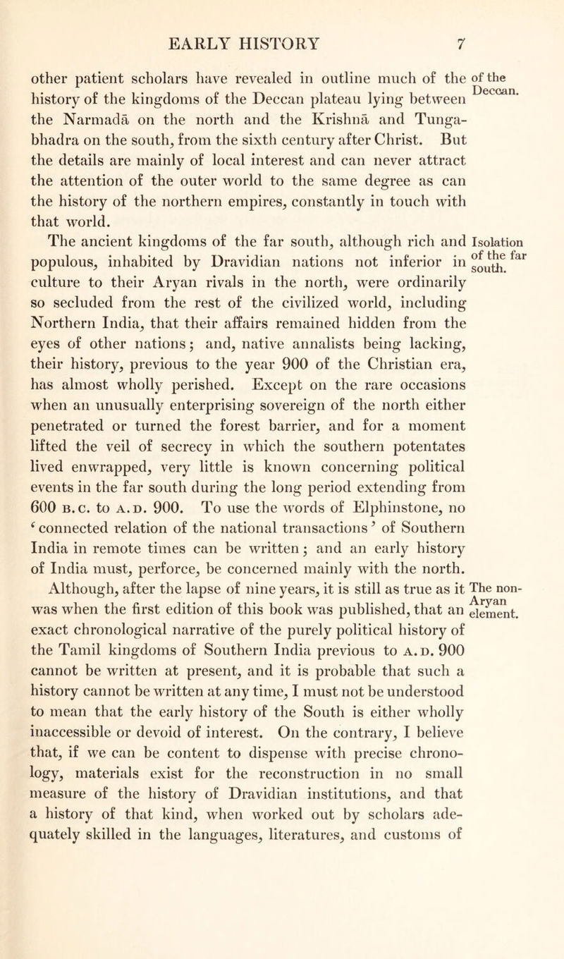 other patient scholars have revealed in outline much of the of the • • • D0CGQ.II history of the kingdoms of the Deccan plateau lying between the Narmada on the north and the Krishna and Tunga- bhadra on the souths from the sixth century after Christ. But the details are mainly of local interest and can never attract the attention of the outer world to the same degree as can the history of the northern empires, constantly in touch with that world. The ancient kingdoms of the far souths although rich and Isolation populous, inhabited by Dravidian nations not inferior in far culture to tbeir Aryan rivals in the norths were ordinarily so secluded from the rest of the civilized worlds including Northern India, that their affairs remained hidden from the eyes of other nations; and, native annalists being lacking, their history, previous to the year 900 of the Christian era, has almost wholly perished. Except on the rare occasions when an unusually enterprising sovereign of the north either penetrated or turned the forest barrier, and for a moment lifted the veil of secrecy in which the southern potentates lived enwrapped, very little is known concerning political events in the far south during the long period extending from 600 b.c. to a. d. 900. To use the words of Elphinstone, no < connected relation of the national transactions? of Southern India in remote times can be written; and an early history of India must, perforce, be concerned mainly with the north. Although, after the lapse of nine years, it is still as true as it The non- A rvan was when the first edition of this book was published, that an element, exact chronological narrative of the purely political history of the Tamil kingdoms of Southern India previous to a.d. 900 cannot be written at present, and it is probable that such a history cannot be written at any time, I must not be understood to mean that the early history of the South is either wholly inaccessible or devoid of interest. On the contrary, I believe that, if we can be content to dispense with precise chrono- logy, materials exist for the reconstruction in no small measure of the history of Dravidian institutions, and that a history of that kind, when worked out by scholars ade- quately skilled in the languages, literatures, and customs of