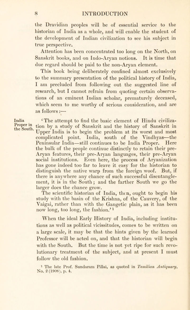 the Dravidian peoples will be of essential service to the historian of India as a whole, and will enable the student of the development of Indian civilization to see his subject in true perspective. Attention has been concentrated too long on the North, on Sanskrit books, and on Indo-Aryan notions. It is time that due regard should be paid to the non-Ary an element. This book being deliberately confined almost exclusively to the summary presentation of the political history of India, I am precluded from following out the suggested line of research, but I cannot refrain from quoting certain observa- tions of an eminent Indian scholar, prematurely deceased, which seem to me worthy of serious consideration, and are as follows:— * fThe attempt to find the basic element of Hindu civiliza- tion by a study of Sanskrit and the history of Sanskrit in * Upper India is to begin the problem at its worst and most complicated point. India, south of the Vindhyas—the Peninsular India—still continues to be India Proper. Here the bulk of the people continue distinctly to retain their pre- Aryan features, their pre-Aryan languages, their pre-Aryan social institutions. Even here, the process of Aryanization has gone indeed too far to leave it easy for the historian to distinguish the native warp from the foreign woof. But, if there is anywhere any chance of such successful disentangle- ment, it is in the South; and the farther South we go the larger does the chance grow. The scientific historian of India, then, ought to begin his study with the basin of the Krishna, of the Cauvery, of the Vaigai, rather than with the Gangetic plain, as it has been now long, too long, the fashion.51 When the ideal Early History of India, including institu- tions as well as political vicissitudes, comes to be written on a large scale, it may be that the hints given by the learned Professor will be acted on, and that the historian will begin with the South. But the time is not yet ripe for such revo- lutionary treatment of the subject, and at present I must follow the old fashion. 1 The late Prof. Sundaram Pillai, as quoted in Tamilian Antiquai'y, No. 2(1908), p. 4.