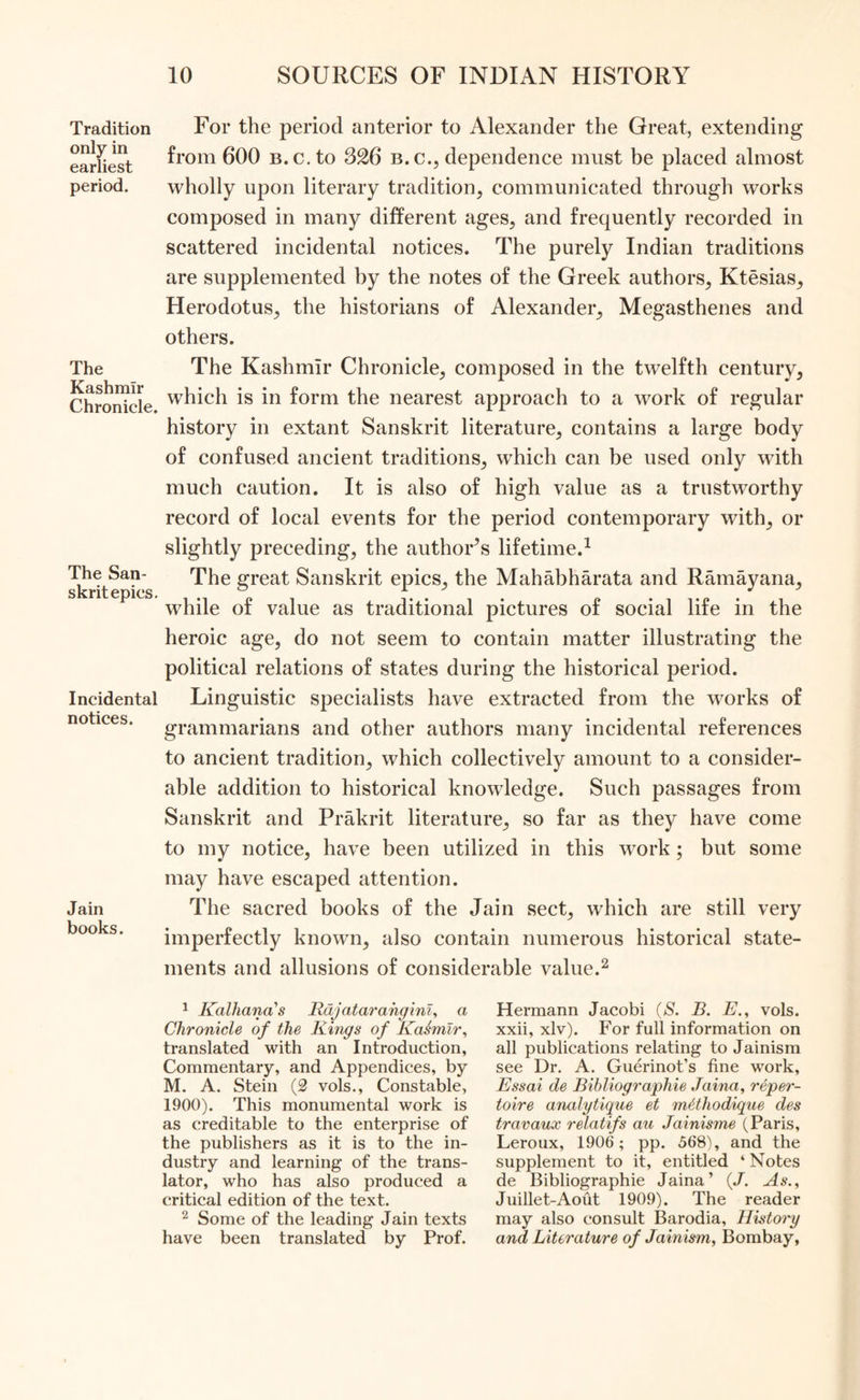 Tradition only in earliest period. The Kashmir Chronicle. The San- skrit epics. Incidental notices. Jain books. For the period anterior to Alexander the Great, extending from 600 B.c.to 326 b. c., dependence must be placed almost wholly upon literary tradition, communicated through works composed in many different ages, and frequently recorded in scattered incidental notices. The purely Indian traditions are supplemented by the notes of the Greek authors, Ktesias, Herodotus, the historians of Alexander, Megasthenes and others. The Kashmir Chronicle, composed in the twelfth century, which is in form the nearest approach to a work of regular history in extant Sanskrit literature, contains a large body of confused ancient traditions, which can be used only with much caution. It is also of high value as a trustworthy record of local events for the period contemporary with, or slightly preceding, the author’s lifetime.1 The great Sanskrit epics, the Mahabharata and Ramayana, while of value as traditional pictures of social life in the heroic age, do not seem to contain matter illustrating the political relations of states during the historical period. Linguistic specialists have extracted from the works of grammarians and other authors many incidental references to ancient tradition, which collectively amount to a consider- able addition to historical knowledge. Such passages from Sanskrit and Prakrit literature, so far as they have come to my notice, have been utilized in this work; but some may have escaped attention. The sacred books of the Jain sect, which are still very imperfectly known, also contain numerous historical state- ments and allusions of considerable value.2 1 Kalhanas Rdjatarahginl, a Chronicle of the Rings of Kaimlr, translated with an Introduction, Commentary, and Appendices, by M. A. Stein (2 vols., Constable, 1900). This monumental work is as creditable to the enterprise of the publishers as it is to the in- dustry and learning of the trans- lator, who has also produced a critical edition of the text. 2 Some of the leading Jain texts have been translated by Prof. Hermann Jacobi (S. B. E., vols. xxii, xlv). For full information on all publications relating to Jainism see Dr. A. Guerinot’s fine work, Essai de Bibliographie Jaina, reper- toire analytique et mtthodique des travaux relatifs an Jainisme (Paris, Leroux, 1906; pp. 568), and the supplement to it, entitled ‘ Notes de Bibliographie Jaina’ (/. As., Juillet-Aout 1909). The reader may also consult Barodia, History and Literature of Jainism, Bombay,
