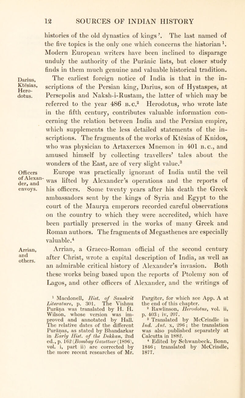 Darius, Ktesias, Hero- dotus. Officers of Alexan- der, and envoys. Arrian, and others. histories of the old dynasties of kings5. The last named of the five topics is the only one which concerns the historian1, Modern European writers have been inclined to disparage unduly the authority of the Puranic lists, but closer study finds in them much genuine and valuable historical tradition. The earliest foreign notice of India is that in the in- scriptions of the Persian king, Darius, son of Hystaspes, at Persepolis and Naksh-i-Rustam, the latter of which may be referred to the year 486 b.c.2 Herodotus, who wrote late in the fifth century, contributes valuable information con- cerning the relation between India and the Persian empire, which supplements the less detailed statements of the in- scriptions. The fragments of the works of Ktesias of Knidos, who was physician to Artaxerxes Mnemon in 401 b.c., and amused himself by collecting travellers5 tales about the wonders of the East, are of very slight value.3 Europe was practically ignorant of India until the veil was lifted by Alexanders operations and the reports of his officers. Some twenty years after his death the Greek ambassadors sent by the kings of Syria and Egypt to the court of the Maurya emperors recorded careful observations on the country to which they were accredited, which have been partially preserved in the works of many Greek and Roman authors. The fragments of Megasthenes are especially valuable.4 Arrian, a Graeco-Roman official of the second century after Christ, wrote a capital description of India, as well as an admirable critical history of Alexanders invasion. Both these works being based upon the reports of Ptolemy son of Lagos, and other officers of Alexander, and the writings of 1 Macdonell, Hist, of Sanskrit Literature, p. 301. The Vishnu Purana was translated by H. H. Wilson, whose version was im- proved and annotated by Hall. The relative dates of the different Puranas, as stated by Bhandarkar in Early Hist. of the Dekkan, 2nd ed., p. 162 {Bombay Gazetteer {1896), vol. i, part ii) are corrected by the more recent researches of Mr. Pargiter, for which see App. A at the end of this chapter. 2 Rawlinson, Herodotus, vol. ii, p. 403; iv, 207. 3 Translated by McCrindle in Ind. Ant. x, 296; the translation was also published separately at Calcutta in 1882. 4 Edited by Schwanbeck, Bonn, 1846; translated by McCrindle, 1877.