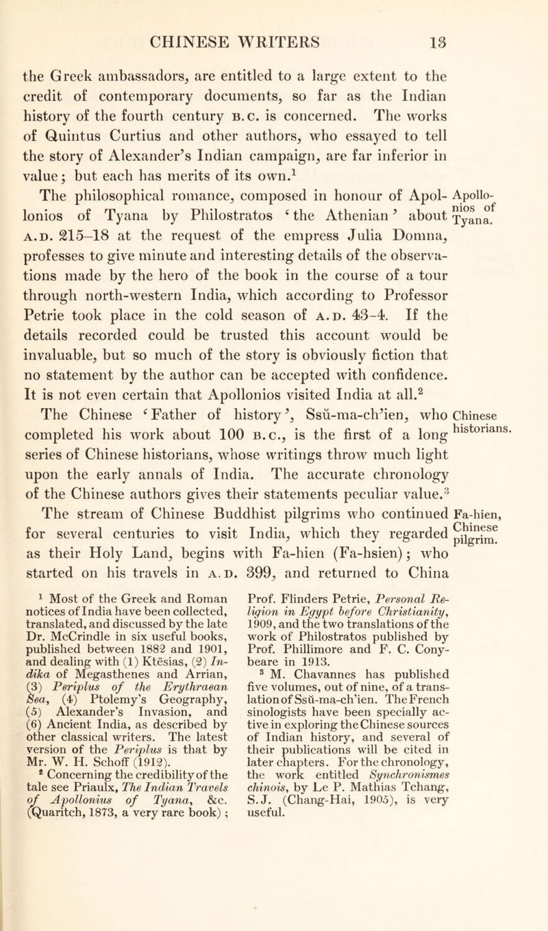 the Greek ambassadors, are entitled to a large extent to the credit of contemporary documents, so far as the Indian history of the fourth century b.c. is concerned. The works of Quintus Curtius and other authors, who essayed to tell the story of Alexander’s Indian campaign, are far inferior in value; but each has merits of its own.1 The philosophical romance, composed in honour of Apol- Apollo- lonios of Tyana by Philostratos e the Athenian ’ about T°ana a.d. 215-18 at the request of the empress Julia Domna, professes to give minute and interesting details of the observa- tions made by the hero of the book in the course of a tour through north-western India, which according to Professor Petrie took place in the cold season of a.d. 43-4. If the details recorded could be trusted this account would be invaluable, but so much of the story is obviously fiction that no statement by the author can be accepted with confidence. It is not even certain that Apollonios visited India at all.2 The Chinese e Father of history ’, Ssu-ma-ch’ien, who Chinese completed his work about 100 b.c., is the first of a long historians- series of Chinese historians, whose writings throw much light upon the early annals of India. The accurate chronology of the Chinese authors gives their statements peculiar value.3 The stream of Chinese Buddhist pilgrims who continued Fa-hien, for several centuries to visit India, which they regarded as their Holy Land, begins with Fa-hien (Fa-hsien); who started on his travels in a. d. 399, and returned to China 1 Most of the Greek and Roman notices of India have been collected, translated, and discussed by the late Dr. McCrindle in six useful books, published between 1882 and 1901, and dealing with (1) Ktesias, (2) In- dika of Megasthenes and Arrian, (3) Periplus of the Erythraean Sea, (4) Ptolemy’s Geography, (5) Alexander’s Invasion, and (6) Ancient India, as described by other classical writers. The latest version of the Periplus is that by Mr. W. H. SchofF (1912). 2 Concerning the credibility of the tale see Priaulx, The Indian Travels of Apollonius of Tyana, &c. (Quaritch, 1873, a very rare book) ; Prof. Flinders Petrie, Personal Re- ligion in Egypt before Christianity, 1909, and the two translations of the work of Philostratos published by Prof. Phillimore and F. C. Cony- beare in 1913. 3 M. Chavannes has published five volumes, out of nine, of a trans- lation of Ssu-ma-ch’ien. The French sinologists have been specially ac- tive in exploring the Chinese sources of Indian history, and several of their publications will be cited in later chapters. For the chronology, the work entitled Synchronismes chinois, by Le P. Mathias Tchang, S.J. (Chang-Hai, 1905), is very useful.