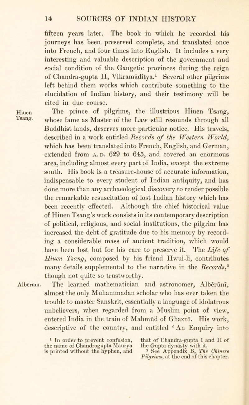 Hiuen Tsang. Alberuni. fifteen years later. The book in which he recorded his journeys has been preserved complete, and translated once into French, and four times into English. It includes a very interesting and valuable description of the government and social condition of the Gangetic provinces during the reign of Chandra-gupta II, Vikramaditya.1 Several other pilgrims left behind them works which contribute something to the elucidation of Indian history, and their testimony will be cited in due course. The prince of pilgrims, the illustrious Hiuen Tsang, whose fame as Master of the Law still resounds through all Buddhist lands, deserves more particular notice. His travels, described in a work entitled Records of the Western World, which has been translated into French, English, and German, extended from a.d. 629 to 645, and covered an enormous area, including almost every part of India, except the extreme south. His book is a treasure-house of accurate information, indispensable to every student of Indian antiquity, and has done more than any archaeological discovery to render possible the remarkable resuscitation of lost Indian history which has been recently effected. Although the chief historical value of Hiuen Tsang’s work consists in its contemporary description of political, religious, and social institutions, the pilgrim has increased the debt of gratitude due to his memory by record- ing a considerable mass of ancient tradition, which would have been lost but for his care to preserve it. The Life of Hiuen Tsang, composed by his friend Hwui-li, contributes many details supplemental to the narrative in the Records,2 though not quite so trustworthy. The learned mathematician and astronomer, Alberuni, almost the only Muhammadan scholar who has ever taken the trouble to master Sanskrit, essentially a language of idolatrous unbelievers, when regarded from a Muslim point of view, entered India in the train of Mahmud of Ghazni. His work, descriptive of the country, and entitled f An Enquiry into 1 In order to prevent confusion, that of Chandra-gupta I and II of the name of Chandragupta Maurya the Gupta dynasty with it. is printed without the hyphen, and 2 See Appendix B, The Chinese Pilgrims, at the end of this chapter.